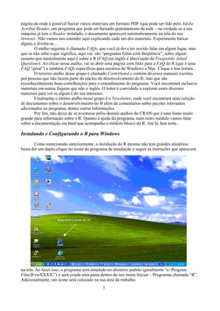 página de onde é possível baixar vários materiais em formato PDF (que pode ser lido pelo Adobe
Acrobat Reader, um programa que pode ser baixado gratuitamente da rede – na verdade se a sua
máquina já tem o Reader instalado, o documento aparecerá automaticamente na tela do seu
browser. Não vamos nos estender aqui explicando cada um dos materiais. Experimente baixar
alguns e divirta-se...
O atalho seguinte é chamado FAQs, que você já deve ter ouvido falar em algum lugar, mas
que se não sabe o que significa, aqui vai: são “perguntas feitas com freqüência”, sobre algum
assunto que naturalmente aqui é sobre o R (FAQ em inglês é abreviação de Frequently Asked
Questions). Ao clicar nesse atalho, vai se abrir uma página com links para a FAQ do R (que é uma
FAQ “geral”) e também FAQs específicas para usuários de Windows e Mac. Clique e boa leitura...
O terceiro atalho desse grupo é chamado Contributed e contém diversos manuais escritos
por pessoas que não fazem parte do núcleo de desenvolvimento do R, mas que são
reconhecidamente boas contribuições para o entendimento do programa. Você encontrará inclusive
materiais em outras línguas que não o inglês. O leitor é convidado a explorar esses diversos
materiais para ver se algum é do seu interesse.
Finalmente o último atalho nesse grupo é o Newsletter, onde você encontrará uma coleção
de documentos sobre o desenvolvimento do R além de comentários sobre pacotes relevantes
adicionados ao programa, dentre outras informações.
Por fim, não deixe de se aventurar pelos demais atalhos do CRAN que é uma fonte muito
grande para informação sobre o R. Quanto à ajuda do programa, num outro módulo vamos falar
sobre a documentação em html que acompanha o módulo básico do R. Até lá, boa sorte...
Instalando e Configurando o R para Windows
Como mencionado anteriormente, a instalação do R mesmo não tem grandes mistérios:
basta dar um duplo-clique no ícone do programa de instalação e seguir as instruções que aparecem
na tela. Ao fazer isso, o programa será instalado no diretório padrão (geralmente “c:Program
FilesRrwXXXX”) e será criada uma pasta dentro do seu menu Iniciar – Programas chamada “R”.
Adicionalmente, um ícone será colocado na sua área de trabalho.
3
Aqui está o ícone do R!
 
