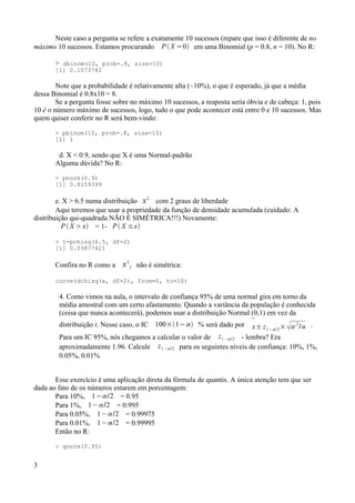 Neste caso a pergunta se refere a exatamente 10 sucessos (repare que isso é diferente de no
máximo 10 sucessos. Estamos procurando P X =0 em uma Binomial (p = 0.8, n = 10). No R:
> dbinom(10, prob=.8, size=10)
[1] 0.1073742
Note que a probabilidade é relativamente alta (~10%), o que é esperado, já que a média
dessa Binomial é 0.8x10 = 8.
Se a pergunta fosse sobre no máximo 10 sucessos, a resposta seria óbvia e de cabeça: 1, pois
10 é o número máximo de sucessos, logo, tudo o que pode acontecer está entre 0 e 10 sucessos. Mas
quem quiser conferir no R será bem-vindo:
> pbinom(10, prob=.8, size=10)
[1] 1
d. X < 0.9, sendo que X é uma Normal-padrão
Alguma dúvida? No R:
> pnorm(0.9)
[1] 0.8159399
e. X > 6.5 numa distribuição 
2
com 2 graus de liberdade
Aqui teremos que usar a propriedade da função de densidade acumulada (cuidado: A
distribuição qui-quadrada NÃO É SIMÉTRICA!!!) Novamente:
P X x = 1- P X ≤x
> 1-pchisq(6.5, df=2)
[1] 0.03877421
Confira no R como a 
2
2 não é simétrica:
curve(dchisq(x, df=2), from=0, to=10)
4. Como vimos na aula, o intervalo de confiança 95% de uma normal gira em torno da
média amostral com um certo afastamento. Quando a variância da população é conhecida
(coisa que nunca acontecerá), podemos usar a distribuição Normal (0,1) em vez da
distribuição t. Nesse caso, o IC 100×1− % será dado por

x± z1−/2× 
2
/n .
Para um IC 95%, nós chegamos a calcular o valor de z1−/2 - lembra? Era
aproximadamente 1.96. Calcule z1−/2 para os seguintes níveis de confiança: 10%, 1%,
0.05%, 0.01%
Esse exercício é uma aplicação direta da fórmula de quantis. A única atenção tem que ser
dada ao fato de os números estarem em porcentagem:
Para 10%, 1−/2 = 0.95
Para 1%, 1−/2 = 0.995
Para 0.05%, 1− /2 = 0.99975
Para 0.01%, 1− /2 = 0.99995
Então no R:
> qnorm(0.95)
3
 