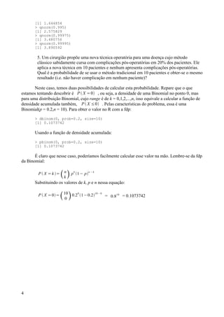 [1] 1.644854
> qnorm(0.995)
[1] 2.575829
> qnorm(0.99975)
[1] 3.480756
> qnorm(0.99995)
[1] 3.890592
5. Um cirurgião propõe uma nova técnica operatória para uma doença cujo método
clássico sabidamente cursa com complicações pós-operatórias em 20% dos pacientes. Ele
aplica a nova técnica em 10 pacientes e nenhum apresenta complicações pós-operatórias.
Qual é a probabilidade de se usar o método tradicional em 10 pacientes e obter-se o mesmo
resultado (i.e. não haver complicação em nenhum paciente)?
Neste caso, temos duas possibilidades de calcular esta probabilidade. Repare que o que
estamos tentando descobrir é P  X =0 , ou seja, a densidade de uma Binomial no ponto 0, mas
para uma distribuição Binomial, cujo range é de k = 0,1,2,...,n, isso equivale a calcular a função de
densidade acumulada também, P  X ≤0 . Pelas características do problema, essa é uma
Binomial(p = 0.2,n = 10). Para obter o valor no R com a fdp:
> dbinom(0, prob=0.2, size=10)
[1] 0.1073742
Usando a função de densidade acumulada:
> pbinom(0, prob=0.2, size=10)
[1] 0.1073742
É claro que nesse caso, poderíamos facilmente calcular esse valor na mão. Lembre-se da fdp
da Binomial:
P  X = k =n
k p
k
1− p
n − k
Substituindo os valores de k, p e n nessa equação:
P  X =0=10
0 0.2
0
1−0.2
10− 0
= 0.8
10
= 0.1073742
4
 
