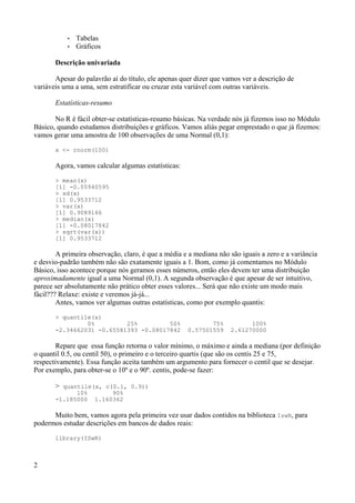 • Tabelas
• Gráficos
Descrição univariada
Apesar do palavrão aí do título, ele apenas quer dizer que vamos ver a descrição de
variáveis uma a uma, sem estratificar ou cruzar esta variável com outras variáveis.
Estatísticas-resumo
No R é fácil obter-se estatísticas-resumo básicas. Na verdade nós já fizemos isso no Módulo
Básico, quando estudamos distribuições e gráficos. Vamos aliás pegar emprestado o que já fizemos:
vamos gerar uma amostra de 100 observações de uma Normal (0,1):
x <- rnorm(100)
Agora, vamos calcular algumas estatísticas:
> mean(x)
[1] -0.05940595
> sd(x)
[1] 0.9533712
> var(x)
[1] 0.9089166
> median(x)
[1] -0.08017842
> sqrt(var(x))
[1] 0.9533712
A primeira observação, claro, é que a média e a mediana não são iguais a zero e a variância
e desvio-padrão também não são exatamente iguais a 1. Bom, como já comentamos no Módulo
Básico, isso acontece porque nós geramos esses números, então eles devem ter uma distribuição
aproximadamente igual a uma Normal (0,1). A segunda observação é que apesar de ser intuitivo,
parece ser absolutamente não prático obter esses valores... Será que não existe um modo mais
fácil??? Relaxe: existe e veremos já-já...
Antes, vamos ver algumas outras estatísticas, como por exemplo quantis:
> quantile(x)
0% 25% 50% 75% 100%
-2.34662031 -0.65581393 -0.08017842 0.57501559 2.61270000
Repare que essa função retorna o valor mínimo, o máximo e ainda a mediana (por definição
o quantil 0.5, ou centil 50), o primeiro e o terceiro quartis (que são os centis 25 e 75,
respectivamente). Essa função aceita também um argumento para fornecer o centil que se desejar.
Por exemplo, para obter-se o 10º e o 90º. centis, pode-se fazer:
> quantile(x, c(0.1, 0.9))
10% 90%
-1.185000 1.160362
Muito bem, vamos agora pela primeira vez usar dados contidos na biblioteca IswR, para
podermos estudar descrições em bancos de dados reais:
library(ISwR)
2
 