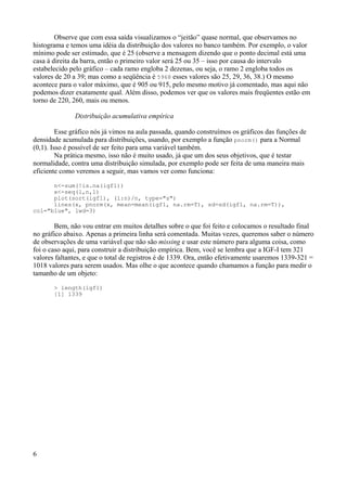Observe que com essa saída visualizamos o “jeitão” quase normal, que observamos no
histograma e temos uma idéia da distribuição dos valores no banco também. Por exemplo, o valor
mínimo pode ser estimado, que é 25 (observe a mensagem dizendo que o ponto decimal está uma
casa à direita da barra, então o primeiro valor será 25 ou 35 – isso por causa do intervalo
estabelecido pelo gráfico – cada ramo engloba 2 dezenas, ou seja, o ramo 2 engloba todos os
valores de 20 a 39; mas como a seqüência é 5968 esses valores são 25, 29, 36, 38.) O mesmo
acontece para o valor máximo, que é 905 ou 915, pelo mesmo motivo já comentado, mas aqui não
podemos dizer exatamente qual. Além disso, podemos ver que os valores mais freqüentes estão em
torno de 220, 260, mais ou menos.
Distribuição acumulativa empírica
Esse gráfico nós já vimos na aula passada, quando construímos os gráficos das funções de
densidade acumulada para distribuições, usando, por exemplo a função pnorm() para a Normal
(0,1). Isso é possível de ser feito para uma variável também.
Na prática mesmo, isso não é muito usado, já que um dos seus objetivos, que é testar
normalidade, contra uma distribuição simulada, por exemplo pode ser feita de uma maneira mais
eficiente como veremos a seguir, mas vamos ver como funciona:
n<-sum(!is.na(igf1))
x<-seq(1,n,1)
plot(sort(igf1), (1:n)/n, type="s")
lines(x, pnorm(x, mean=mean(igf1, na.rm=T), sd=sd(igf1, na.rm=T)),
col="blue", lwd=3)
Bem, não vou entrar em muitos detalhes sobre o que foi feito e colocamos o resultado final
no gráfico abaixo. Apenas a primeira linha será comentada. Muitas vezes, queremos saber o número
de observações de uma variável que não são missing e usar este número para alguma coisa, como
foi o caso aqui, para construir a distribuição empírica. Bem, você se lembra que a IGF-I tem 321
valores faltantes, e que o total de registros é de 1339. Ora, então efetivamente usaremos 1339-321 =
1018 valores para serem usados. Mas olhe o que acontece quando chamamos a função para medir o
tamanho de um objeto:
> length(igf1)
[1] 1339
6
 
