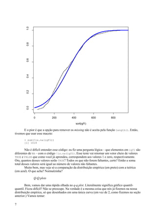 E o pior é que a opção para remover os missing não é aceita pela função length(). Então,
tivemos que usar esse macete:
> sum(!is.na(igf1))
[1] 1018
Não é difícil entender esse código: eu fiz uma pergunta lógica – que elementos em igf1 são
diferentes de NA – com o código !is.na(igf1). Esse teste vai retornar um vetor cheio de valores
TRUE e FALSE que como você já aprendeu, correspondem aos valores 1 e zero, respectivamente.
Ora, quantos desses valores serão TRUE? Todos os que não forem faltantes, certo? Então a soma
total desses valores será igual ao número de valores não faltantes.
Muito bem, mas veja só a comparação da distribuição empírica (em preto) com a teórica
(em azul). O que acha? Normalzinha?
Q-Q plots
Bem, vamos dar uma rápida olhada no q-q plot. Literalmente significa gráfico quantil-
quantil. Ficou difícil? Não se preocupe. Na verdade é a mesma coisa que nós já fizemos na nossa
distribuição empírica, só que desenhados em uma única curva (em vez de 2, como fizemos na seção
anterior.) Vamos tentar:
7
0 200 400 600 800
0.0
0.2
0.4
0.6
0.8
1.0
sort(igf1)
 