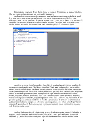 Para iniciar o programa, dê um duplo-clique no ícone do R localizado na área de trabalho...
Olhe um exemplo aí em cima em um computador qualquer...
Ao fazer isso, o programa será executado e uma janela com o programa será aberta. Você
deve notar que o programa se parece bastante com outros programas que você já deve estar
habituado a usar: ele tem uma barra de menus, uma de ícones e uma janela aberta, com o prompt de
comando. Por enquanto, nós estaremos interessados no menu Packages, onde iremos ver como
instalar pacotes adicionais diretamente do CRAN, usando o próprio R. Observe a figura:
Ao clicar na opção Installing package from CRAN, uma janela se abrirá com uma lista de
todos os pacotes disponíveis no CRAN para download. Você pode então escolher um ou vários
pacotes para serem baixados e instalados automaticamente na sua máquina, incluindo a ajuda em
HTML para esses pacotes. As técnicas de seleção múltipla que você deve conhecer para programas
como o Windows Explorer funcionam nessa janela, ou seja, para selecionar um intervalo de
pacotes, clique no primeiro, pressione a tecla Shift e então clique no último pacote do intervalo;
para selecionar pacotes salteados, clique nos pacotes, com a tecla Control (Ctrl) pressionada. Claro
que uma opção pode ser selecionar todos os pacotes (selecionando do primeiro ao último com a
ajuda da tecla Shift), mas atenção: ao selecionar todos os pacotes, você estará optando por baixar
uma grande quantidade de dados, o que, num computador que está ligado à internet via modem,
pode demorar muitas horas.
Ao final da instalação, o R vai perguntar se você deseja apagar o(s) pacote (s) baixados (a
pergunta é mais ou menos: Delete downloaded files (y/N)? Para a qual você deve, geralmente
responder “y”, a não ser que você deseje ter o pacote compactado para instalar em uma outra
4
 