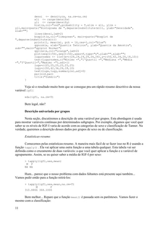 densi <- density(x, na.rm=na.rm)
xli <- range(densi$x)
yli <- range(densi$y)
hist(x,col="red",probability = T,xlim = xli, ylim =
yli,main=paste("Histograma de ",deparse(substitute(x))), ylab="Densidade",
xlab="")
lines(densi,lwd=2)
boxplot(x,col="limegreen", main=paste("Boxplot de
",deparse(substitute(x))))
points(1, mean(x), pch = 16,cex=1,col="blue")
qqnorm(x, xlab="Quantis Teóricos", ylab="Quantis da Amostra",
sub="",main="qq-plot Normal")
qqline(x,col="orange",lwd=2)
plot(seq(1:50),seq(1:50),axes=F,type="n",ylab="",xlab="")
lugarnomes <- list(x=c(24,24,24,24,24,24),y=c(50,42,34,26,18,10))
text(lugarnomes,c("Minimo =","1ºQuartil =","Mediana =","Média
=","3ºQuartil=","Maximo ="),adj=1)
lugx=c(25,25,25,25,25,25)
lugy=c(50,42,34,26,18,10)
text(lugx,lugy,summary(x),adj=0)
par(old.par)
title("Sumário")
}
Veja só o resultado muito bom que se consegue pra um rápido resumo descritivo da nossa
variável igf1:
eda(igf1, na.rm=T)
Bem legal, não?
Descrição univariada por grupos
Nesta seção, discutiremos a descrição de uma variável por grupos. Esta abordagem é usada
para mostrar variáveis contínuas por determinados subgrupos. Por exemplo, digamos que você quer
saber se os níveis de IGF-I varia de acordo com as categorias de sexo e classificação de Tanner. Na
verdade, queremos a descrição desses dados por grupos de sexo ou de classificação.
Estatísticas-resumo
Comecemos pelas estatísticas-resumo. A maneira mais fácil de se fazer isso no R é usando a
função tapply() . Ela vai aplicar uma outra função a uma tabela qualquer. Esta tabela vai ser
definida como o cruzamento de duas variáveis: a que você quer aplicar a função e a variável de
agrupamento. Assim, se eu quiser saber a média de IGF-I por sexo:
> tapply(igf1,sex,mean)
M F
NA NA
Hum... parece que o nosso problema com dados faltantes está presente aqui também...
Vamos pedir então para a função retirá-los:
> tapply(igf1,sex,mean,na.rm=T)
M F
310.8866 368.1006
Bem melhor... Repare que a função mean() é passada sem os parênteses. Vamos fazer o
mesmo com a classificação:
11
 