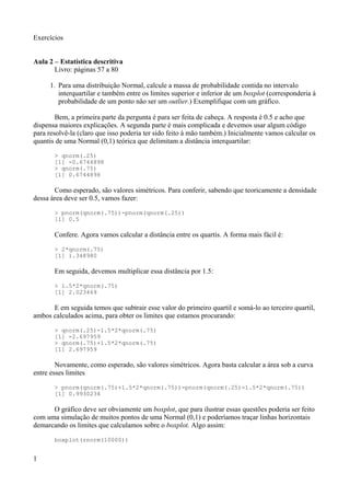 Exercícios
Aula 2 – Estatística descritiva
Livro: páginas 57 a 80
1. Para uma distribuição Normal, calcule a massa de probabilidade contida no intervalo
interquartilar e também entre os limites superior e inferior de um boxplot (corresponderia à
probabilidade de um ponto não ser um outlier.) Exemplifique com um gráfico.
Bem, a primeira parte da pergunta é para ser feita de cabeça. A resposta é 0.5 e acho que
dispensa maiores explicações. A segunda parte é mais complicada e devemos usar algum código
para resolvê-la (claro que isso poderia ter sido feito à mão também.) Inicialmente vamos calcular os
quantis de uma Normal (0,1) teórica que delimitam a distância interquartilar:
> qnorm(.25)
[1] -0.6744898
> qnorm(.75)
[1] 0.6744898
Como esperado, são valores simétricos. Para conferir, sabendo que teoricamente a densidade
dessa área deve ser 0.5, vamos fazer:
> pnorm(qnorm(.75))-pnorm(qnorm(.25))
[1] 0.5
Confere. Agora vamos calcular a distância entre os quartis. A forma mais fácil é:
> 2*qnorm(.75)
[1] 1.348980
Em seguida, devemos multiplicar essa distância por 1.5:
> 1.5*2*qnorm(.75)
[1] 2.023469
E em seguida temos que subtrair esse valor do primeiro quartil e somá-lo ao terceiro quartil,
ambos calculados acima, para obter os limites que estamos procurando:
> qnorm(.25)-1.5*2*qnorm(.75)
[1] -2.697959
> qnorm(.75)+1.5*2*qnorm(.75)
[1] 2.697959
Novamente, como esperado, são valores simétricos. Agora basta calcular a área sob a curva
entre esses limites
> pnorm(qnorm(.75)+1.5*2*qnorm(.75))-pnorm(qnorm(.25)-1.5*2*qnorm(.75))
[1] 0.9930234
O gráfico deve ser obviamente um boxplot, que para ilustrar essas questões poderia ser feito
com uma simulação de muitos pontos de uma Normal (0,1) e poderíamos traçar linhas horizontais
demarcando os limites que calculamos sobre o boxplot. Algo assim:
boxplot(rnorm(10000))
1
 