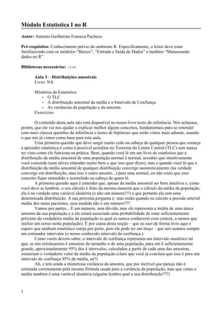 Módulo Estatística I no R
Autor: Antonio Guilherme Fonseca Pacheco
Pré-requisitos: Conhecimento prévio do ambiente R. Especificamente, o leitor deve estar
familiarizado com os módulos “Básico”, “Entrada e Saída de Dados” e também “Manuseando
dados no R”.
Bibliotecas necessárias: ISwR
Aula 3 – Distribuições amostrais
Livro: NA
Mistérios da Estatística
• O TLC
• A distribuição amostral da média e o Intervalo de Confiança
• As variâncias da população e da amostra
Exercícios
O conteúdo desta aula não está disponível no nosso livro texto de referência. Nós achamos,
porém, que ele vai nos ajudar a explicar melhor alguns conceitos, fundamentais para se entender
com mais clareza questões de inferência e testes de hipóteses que serão vistos mais adiante, usando
o que nós já vimos como base para esta aula.
Uma primeira questão que deve surgir muito cedo na cabeça de qualquer pessoa que começa
a aprender estatística é como é possível acreditar no Teorema do Limite Central (TLC) sem nunca
ter visto como ele funciona na prática. Bem, quando você lê em um livro de estatística que a
distribuição da média amostral de uma população normal é normal, acredito que intuitivamente
você concorde (sem talvez entender muito bem o que isso quer dizer), mas e quando você lê que a
distribuição da média amostral de qualquer distribuição converge assintoticamente (na verdade
converge em distribuição, mas isso é outro assunto...) para uma normal, eu não creio que esse
conceito fique entendido e assimilado na cabeça de quem lê.
A primeira questão aqui é entender que, apesar da média amostral ser bem intuitiva e, como
você deve se lembrar, o seu cálculo é feito da mesma maneira que o cálculo da média da população,
ela é na verdade uma variável aleatória (e não um número!!!) e que portanto ela tem uma
determinada distribuição. A sua próxima pergunta é: mas então quando eu calculo a pressão arterial
média dos meus pacientes, essa medida não é um número???
Vamos por partes... É um número, sem dúvida, mas ele representa a média de uma única
amostra da sua população e a ele estará associado uma probabilidade de estar suficientemente
próximo da verdadeira média da população (a qual eu nunca conhecerei com certeza, a menos que
realize um censo nesta população). É por causa desta noção – que eu usei de forma livre aqui e
espero que nenhum estatístico esteja por perto, pois ele pode ter um troço – que nós usamos sempre
um estimador intervalar (o nosso conhecido intervalo de confiança.)
Como vocês devem saber, o intervalo de confiança representa um intervalo numérico tal
que, se nós retirássemos k amostras de tamanho n de uma população, para um k suficientemente
grande, aproximadamente 95% dos k intervalos, calculados a partir de cada uma das amostras,
conteriam o verdadeiro valor da média da população (claro que você já concluiu que isso é para um
intervalo de confiança 95% da média, né?)
Ah, e tem ainda a misteriosa variância da amostra, que por incrível que pareça não é
estimada corretamente pela mesma fórmula usada para a variância da população, mas que como a
média também é uma variável aleatória (alguém lembra qual a sua distribuição???)
1
 