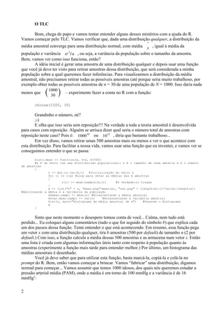 O TLC
Bom, chega de papo e vamos tentar entender alguns desses mistérios com a ajuda do R.
Vamos começar pelo TLC. Vamos verificar que, dada uma distribuição qualquer, a distribuição da
média amostral converge para uma distribuição normal, com média 
x , igual à média da
população e variância 
2
/n , ou seja, a variância da população sobre o tamanho da amostra.
Bem, vamos ver como isso funciona, então?
A idéia inicial é gerar uma amostra de uma distribuição qualquer e depois usar uma função
que você já deve ter visto para retirar amostras dessa distribuição, que será considerada a minha
população sobre a qual queremos fazer inferências. Para visualizarmos a distribuição da média
amostral, não precisamos retirar todas as possíveis amostras (até porque seria muito trabalhoso, por
exemplo obter todas as possíveis amostras de n = 30 de uma população de N = 1000. Isso daria nada
menos que 1000
30  – experimente fazer a conta no R com a função:
choose(1000, 30)
Grandinho o número, né?
;-)
E olha que isso seria sem reposição!!! Na verdade a toda a teoria amostral é desenvolvida
para casos com reposição. Alguém se arrisca dizer qual seria o número total de amostras com
reposição neste caso? Pois é: 100030
ou 1032
, diria que bastante trabalhoso...
Em vez disso, vamos retirar umas 500 amostras mais ou menos e ver o que acontece com
esta distribuição. Para facilitar a nossa vida, vamos usar uma função que eu inventei, e vamos ver se
conseguimos entender o que se passa:
histo.mean <- function(x, n=2, b=500)
#x é um vetor com uma distribuição populacional; n é o tamanho de cada amostra e b o número
de amostras
{
z <- mat.or.vec(0,1) #Inicialização do vetor z
for (i in 1:b) #Loop para obter as médias das b amostras
{
z[i] <- mean(sample(x,n)) #O verdadeiro truque
}
w <- list("n" = n, "mean.pop"=mean(x), "var.pop" = (length(x)-1)*var(x)/length(x))
#Adicionando a média e a variância da população
w$mean.sampl <- mean(z) #Acrescentando a média amostral
w$var.mean.sampl <- var(z) #Acrescentando a variância amostral
hist(z, main="Histograma da média amostral de x") #Fazendo o Histograma
w
}
Sinto que neste momento o desespero tomou conta de você... Calma, nem tudo está
perdido... Eu coloquei alguns comentários (tudo o que for seguido do símbolo #) que explica cada
um dos passos dessa função. Tente entender o que está acontecendo. Em resumo, essa função pega
um vetor x com uma distribuição qualquer, tira b amostras (500 por default) de tamanho n (2 por
default.) Com isso, a função calcula a média dessas 500 amostras e as armazena num vetor z. Então
uma lista é criada com algumas informações úteis tanto com respeito à população quanto às
amostras (experimente a função mais tarde para entender melhor.) Por último, um histograma das
médias amostrais é desenhado.
Você já deve saber que para utilizar esta função, basta marcá-la, copiá-la e colá-la no
prompt do R. Bem, então vamos começar a brincar. Vamos “fabricar” uma distribuição, digamos
normal para começar... Vamos assumir que temos 1000 idosos, dos quais nós queremos estudar a
pressão arterial média (PAM), onde a média é em torno de 100 mmHg e a variância é de 16
mmHg2
:
2
 