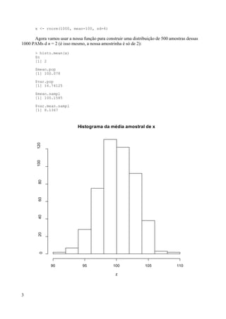 x <- rnorm(1000, mean=100, sd=4)
Agora vamos usar a nossa função para construir uma distribuição de 500 amostras dessas
1000 PAMs d n = 2 (é isso mesmo, a nossa amostrinha é só de 2):
> histo.mean(x)
$n
[1] 2
$mean.pop
[1] 100.078
$var.pop
[1] 16.74125
$mean.sampl
[1] 100.1585
$var.mean.sampl
[1] 8.1367
3
Histograma da média amostral de x
z
90 95 100 105 110
0
20
40
60
80
100
120
 