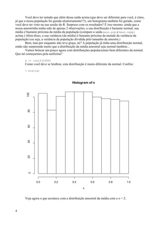 Você deve ter notado que além dessa saída acima (que deve ser diferente para você, é claro,
já que a nossa população foi gerada aleatoriamente!!!), um histograma também foi gerado, como
você deve ter visto na sua sessão do R. Surpreso com os resultados? É isso mesmo: ainda que a
nossa amostrinha tenha sido de apenas 2 observações, a sua distribuição é bastante normal, sua
média é bastante próxima da média da população (compare a saída mean.pop e mean.sampl
acima.) Além disso, a sua variância (da média) é bastante próxima da metade da variância da
população (ou seja, a variância da população dividida pelo tamanho da amostra.)
Bem, mas por enquanto não teve graça, né? A população já tinha uma distribuição normal,
então não surpreende muito que a distribuição da média amostral seja normal também...
Vamos brincar um pouco agora com distribuições populacionais bem diferentes da normal.
Que tal começarmos pela uniforme?
x <- runif(1000)
Como você deve se lembrar, esta distribuição é muito diferente da normal. Confira:
> hist(x)
Veja agora o que acontece com a distribuição amostral da média com o n = 2:
4
Histogram of x
x
0.0 0.2 0.4 0.6 0.8 1.0
0
20
40
60
80
100
 