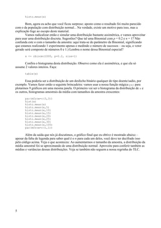 histo.mean(x)
Bom, agora eu acho que você ficou surpreso: aposto como o resultado foi muito parecido
com o da população com distribuição normal... Na verdade, existe um motivo para isso, mas a
explicação foge ao escopo deste material.
Vamos radicalizar então e simular uma distribuição bastante assimétrica, e vamos aproveitar
para usar uma distribuição discreta. Sugestões? Que tal uma Binomial com p = 0.2 e n = 1? Não
confunda este n com o tamanho da amostra: aqui trata-se do parâmetro da Binomial, significando
que estamos realizando 1 experimento apenas e medindo o número de sucessos – ou seja, o vetor
gerado será composto de números 0 e 1.) Lembra o nome dessa Binomial especial?
x <- rbinom(1000, p=0.2, size=1)
Confira o histograma desta distribuição. Observe como ela é assimétrica, e que ela só
assume 2 valores inteiros. Faça:
table(x)
Essa poderia ser a distribuição de um desfecho binário qualquer do tipo doente/sadio, por
exemplo. Vamos fazer então a seguinte brincadeira: vamos usar a nossa função mágica par para
plotarmos 9 gráficos em uma mesma janela. O primeiro vai ser o histograma da distribuição de x e
os outros, histogramas amostrais da média com tamanhos da amostra crescentes:
par(mfrow=c(3,3))
hist(x)
histo.mean(x)
histo.mean(x,5)
histo.mean(x,10)
histo.mean(x,15)
histo.mean(x,20)
histo.mean(x,25)
histo.mean(x,30)
histo.mean(x,100)
par(mfrow=c(1,1))
Além da saída que nós já discutimos, o gráfico final que eu obtive é mostrado abaixo –
apesar da falta de legenda para saber qual é o n para cada um deles, você deve ter decifrado isso
pelo código acima. Veja o que aconteceu: Ao aumentarmos o tamanho da amostra, a distribuição da
média amostral foi se aproximando de uma distribuição normal. Aproveite para conferir também as
médias e variâncias dessas distribuições. Veja se também não seguem a nossa regrinha do TLC.
5
 