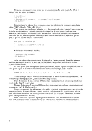 Note que como eu gerei essas notas, não necessariamente elas terão média 7 e DP de 1.
Vamos ver o que temos nesse caso:
> mean(notas)
[1] 7.01
> sqrt((length(notas)-1)*var(notas)/length(notas))
[1] 1.053992
Para minha sorte, até que ficou bem perto... mas isso não importa, pois agora a média da
minha POPULAÇÃO é 7.01 e o DP é 1.05.
Você reparou que eu não usei a função sd() disponível no R, não é mesmo? Isso porque por
default o R calcula tanto a variância quanto o desvio padrão de uma amostra e não de uma
população – você lembra a diferença? Não? Não faz mal, vamos falar bastante sobre isso mais
tarde, mas por ora, vamos logo usar uma função para calcular a variância da população que eu
gerei, e que vai facilitar a nossa vida bastante:
var.pop <- function (x)
{
sum((x-mean(x))^2)/length(x)
}
Confira se o resultado é o mesmo:
> sqrt(var.pop(notas))
[1] 1.053992
Acho que não preciso lembrar que o desvio-padrão é a raiz quadrada da variância (a raiz
positiva, por convenção.) Não se preocupe em entender o código ainda, que ele será melhor
explicado mais adiante.
Se você quiser gerar a sua própria população de notas, apenas copie o código acima, mas se
você quiser seguir os exemplos exatamente como eu vou escrever aqui, copie o vetor:
notas <- c(6.8, 5.0, 7.4, 6.3, 7.2, 7.1, 7.0, 6.4, 9.4, 7.5)
Vamos começar a nossa brincadeira tomando todas as possíveis amostras de tamanho 2 e 3
com reposição nesta população. Quantas amostras são possíveis?
Bem, de tamanho 2, são possíveis 100 amostras, o que corresponde a todas as permutações
possíveis 2 a 2 de 10 observações.
No caso do tamanho 3, teremos 1000 amostras, também correspondendo a todas as possíveis
permutações 3 a 3 de 10 observações.
Repare que estamos fazendo a nossa brincadeira a partir de uma amostragem com reposição,
pois assim é que é desenvolvida toda a teoria amostral, e não como se faz geralmente na prática,
onde não iremos entrevistar um mesmo paciente duas vezes, por exemplo... Mais tarde, veremos
qual a conseqüência dessa mudança.
Bem, vamos usar a ajuda do R para gerar as amostras e você poderá verificar os valores
mais tarde. Para isso vamos usar uma função que calcula essas permutações automaticamente:
7
 