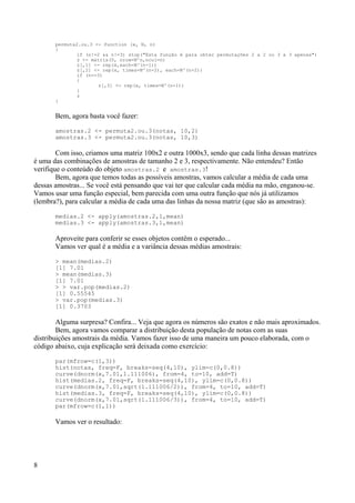 permuta2.ou.3 <- function (x, N, n)
{
if (n!=2 && n!=3) stop("Esta função é para obter permutações 2 a 2 ou 3 a 3 apenas")
z <- matrix(0, nrow=N^n,ncol=n)
z[,1] <- rep(x,each=N^(n-1))
z[,2] <- rep(x, times=N^(n-2), each=N^(n-2))
if (n==3)
{
z[,3] <- rep(x, times=N^(n-1))
}
z
}
Bem, agora basta você fazer:
amostras.2 <- permuta2.ou.3(notas, 10,2)
amostras.3 <- permuta2.ou.3(notas, 10,3)
Com isso, criamos uma matriz 100x2 e outra 1000x3, sendo que cada linha dessas matrizes
é uma das combinações de amostras de tamanho 2 e 3, respectivamente. Não entendeu? Então
verifique o conteúdo do objeto amostras.2 e amostras.3!
Bem, agora que temos todas as possíveis amostras, vamos calcular a média de cada uma
dessas amostras... Se você está pensando que vai ter que calcular cada média na mão, enganou-se.
Vamos usar uma função especial, bem parecida com uma outra função que nós já utilizamos
(lembra?), para calcular a média de cada uma das linhas da nossa matriz (que são as amostras):
medias.2 <- apply(amostras.2,1,mean)
medias.3 <- apply(amostras.3,1,mean)
Aproveite para conferir se esses objetos contêm o esperado...
Vamos ver qual é a média e a variância dessas médias amostrais:
> mean(medias.2)
[1] 7.01
> mean(medias.3)
[1] 7.01
> > var.pop(medias.2)
[1] 0.55545
> var.pop(medias.3)
[1] 0.3703
Alguma surpresa? Confira... Veja que agora os números são exatos e não mais aproximados.
Bem, agora vamos comparar a distribuição desta população de notas com as suas
distribuições amostrais da média. Vamos fazer isso de uma maneira um pouco elaborada, com o
código abaixo, cuja explicação será deixada como exercício:
par(mfrow=c(1,3))
hist(notas, freq=F, breaks=seq(4,10), ylim=c(0,0.8))
curve(dnorm(x,7.01,1.111006), from=4, to=10, add=T)
hist(medias.2, freq=F, breaks=seq(4,10), ylim=c(0,0.8))
curve(dnorm(x,7.01,sqrt(1.111006/2)), from=4, to=10, add=T)
hist(medias.3, freq=F, breaks=seq(4,10), ylim=c(0,0.8))
curve(dnorm(x,7.01,sqrt(1.111006/3)), from=4, to=10, add=T)
par(mfrow=c(1,1))
Vamos ver o resultado:
8
 