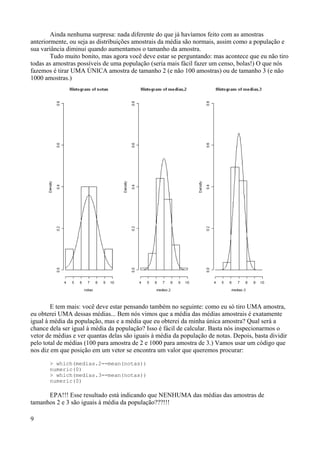Ainda nenhuma surpresa: nada diferente do que já havíamos feito com as amostras
anteriormente, ou seja as distribuições amostrais da média são normais, assim como a população e
sua variância diminui quando aumentamos o tamanho da amostra.
Tudo muito bonito, mas agora você deve estar se perguntando: mas acontece que eu não tiro
todas as amostras possíveis de uma população (seria mais fácil fazer um censo, bolas!) O que nós
fazemos é tirar UMA ÚNICA amostra de tamanho 2 (e não 100 amostras) ou de tamanho 3 (e não
1000 amostras.)
E tem mais: você deve estar pensando também no seguinte: como eu só tiro UMA amostra,
eu obterei UMA dessas médias... Bem nós vimos que a média das médias amostrais é exatamente
igual à média da população, mas e a média que eu obterei da minha única amostra? Qual será a
chance dela ser igual à média da população? Isso é fácil de calcular. Basta nós inspecionarmos o
vetor de médias e ver quantas delas são iguais à média da população de notas. Depois, basta dividir
pelo total de médias (100 para amostra de 2 e 1000 para amostra de 3.) Vamos usar um código que
nos diz em que posição em um vetor se encontra um valor que queremos procurar:
> which(medias.2==mean(notas))
numeric(0)
> which(medias.3==mean(notas))
numeric(0)
EPA!!! Esse resultado está indicando que NENHUMA das médias das amostras de
tamanhos 2 e 3 são iguais à média da população???!!!
9
 