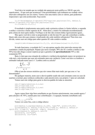 Você deve ter notado que na verdade não aparecem neste gráfico os 100 ICs que nós
esperávamos... O que será que aconteceu? Uma possibilidade é que tenhamos na verdade vários
intervalos sobrepostos uns aos outros. Vamos criar uma matriz com os valores, para podermos
inspecionar o que está acontecendo. Faça assim:
ic.2<-cbind(medias.2-(qnorm(0.975)*sqrt(var.pop(notas)/2)), medias.2,
medias.2+(qnorm(0.975)*sqrt(var.pop(notas)/2)))
ic.2[order(ic.2[,2]),]
O resultado é simplesmente uma matriz onde a primeira coluna é o limite inferior, a segunda
a média e a terceira o limite superior do IC. Além disso, a matriz foi ordenada ascendentemente
pela coluna do meio (pela média.) Verifique se de fato não existem linhas rigorosamente iguais...
Mas agora você deve estar se perguntando se não há mais ICs que não contenham a média...
Quem sabe esses dois que estamos visualizando não estão também sobrepostos? Para tirar essa
dúvida, vamos usar um código para saber quantos ICs não contêm a média:
length(c(which(mean(notas)<ic.2[,1]), which(mean(notas)>ic.2[,3])))
Se tudo funcionou, o resultado foi 2, ou seja apenas aqueles dois intervalos mesmo não
continham a média da população. Repare que nesse exemplo, 98% dos ICs contêm a média (e não
95%) Isso não chega a causar surpresa já que a garantia é de aproximadamente 95% e não
exatamente 95%
Bem, é claro que essa situação de conhecer a variância da população nunca vai acontecer na
vida real, e nós teremos que usar um estimador para esta variância. Como você deve se lembrar o
estimador indicado neste caso é s2
. Lembra como se calcula?
s2
=
∑
i = 0
n
xi
−

x
2
n−1
Olha aí um dos nossos mistérios que nós vamos falar mais tarde: por que esse n-1 no
denominador?
De qualquer maneira, neste caso o desvio-padrão usado não será constante como no caso de
usarmos a normal, para variância conhecida e cada amostra terá a seu próprio s2
para ser calculado
Vamos usar este código para gerar os desvios-padrão de todas as amostras:
sem.2<-apply(amostras.2,1,var)
sem.2<-sqrt(sem.2/2)
sem.3<-apply(amostras.3,1,var)
sem.3<-sqrt(sem.3/3)
Agora vamos fazer algo bem semelhante ao que fizemos anteriormente, mas usando agora s2
para calcular o IC 95%, usando para isso a distribuição t. A equação, bastante semelhante será:

x± tn −1,1− / 2
× s2
/n
Vamos ver como fica, com o código abaixo:
plot(medias.2,rep(mean(medias.2),100), type="b", ylim=c(-25,40))
arrows(medias.2, medias.2+(qt(0.975,1)*sem.2), medias.2, medias.2-
(qt(0.975, 1)*sem.2), angle=90, code=3, length=0.1)
points(medias.2, medias.2, pch=19)
abline(h=0, col="red")
abline(h=10, col="red")
12
 
