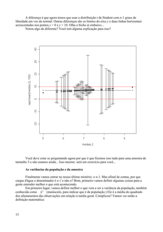 A diferença é que agora temos que usar a distribuição t de Student com n-1 graus de
liberdade em vez da normal. Outras diferenças são os limites do eixo y e duas linhas horizontais
acrescentadas nos pontos y = 0 e y = 10. Olha o bicho aí embaixo...
Notou algo de diferente? Você tem alguma explicação para isso?
Você deve estar se perguntando agora por que é que fizemos isso tudo para uma amostra de
tamanho 3 e não usamos ainda... Isso mesmo: será um exercício para você...
As variâncias da população e da amostra
Finalmente vamos entrar no nosso último mistério: o n-1. Mas afinal de contas, por que
cargas d'água o denominador é n-1 e não n? Bom, primeiro vamos definir algumas coisas para a
gente entender melhor o que está acontecendo.
Em primeiro lugar, vamos definir melhor o que vem a ser a variância da população, também
conhecida como S
2
(maiúsculo, para indicar que é da população.) Ele é a média do quadrado
dos afastamentos das observações em relação à média geral. Complicou? Vamos ver então a
definição matemática:
13
 