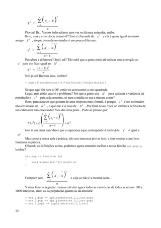 S 2
= ∑
i = 0
n
X i
−

X 
2
n
Piorou? Ih... Vamos indo adiante para ver se dá para entender, então.
Bem, mas e a variância amostral? Essa é chamada de s
2
e ela é quase igual ao nosso
amigo S 2
, só que o seu denominador é um pouco diferente:
s
2
=
∑
i = 0
n
X i
−

X 
2
n−1
Percebeu a diferença? Sutil, né? Tão sutil que a gente pode até aplicar uma correção ao
s
2
para ele ficar igual ao S
2
.
S
2
=
n−1 s2
n
Nós já até fizemos isso, lembra?
> sqrt((length(notas)-1)*var(notas)/length(notas))
Só que aqui foi para o DP, então eu acrescentei a raiz quadrada.
Legal, mas então qual é o problema? Por que a gente usa S
2
para calcular a variância da
população e s
2
para a da amostra, se para a média se usa a mesma conta?
Bom, para aqueles que gostam de uma resposta mais formal, é porque s
2
é um estimador
não-enviesado de 2
, o que não é o caso de S 2
. Por falar nisso, você se lembra a definição de
um estimador não-enviesado? Vou dar uma pista... Pode-se provar que:
E s2
=E ∑
i = 0
n
xi
−

x
2
n−1
=2
Isto aí em cima quer dizer que a esperança (que corresponde à média) de s
2
é igual a

2
.
Mas como a nossa aula é prática, não nos interessa provar isso, e sim mostrar como isso
funciona na prática.
Olhando as definições acima, podemos agora entender melhor a nossa função var.pop(),
lembra?
var.pop <- function (x)
{
sum((x-mean(x))^2)/length(x)
}
Compare com ∑
i = 0
n
X i
−

X 
2
n
e veja se não é a mesma coisa...
Vamos fazer o seguinte: vamos calcular agora todas as variâncias de todas as nossas 100 e
1000 amostras, tanto as da população quanto as da amostra:
> var.2.pop <- apply(amostras.2,1,var.pop)
> var.3.pop <- apply(amostras.3,1,var.pop)
> var.2.smpl <- apply(amostras.2,1,var)
14
 