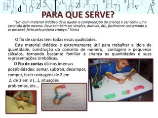PARA QUE SERVE?
“Um bom material didático deve ajudar a compreensão da criança e ser como uma
extensão dela mesma. Deve também ser simples, durável, útil, facilmente conservado e,
se possível, feito pela própria criança.” Vieira
O fio de contas tem todas essas qualidades.
Este material didático é extremamente útil para trabalhar a ideia de
quantidade, construção do conceito de número, contagem e pequenos
cálculos, tornando bastante familiar à criança as quantidades e suas
representações simbólicas.
O Fio de contas dá-nos imensas
possibilidades: somar, subtrair, decompor,
compor, fazer contagens de 2 em
2, de 3 em 3 (...), situações
problemas, etc...
 