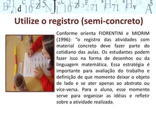 Utilize o registro (semi-concreto)
Conforme orienta FIORENTINI e MIORIM
(1996): “o registro das atividades com
material concreto deve fazer parte do
cotidiano das aulas. Os estudantes podem
fazer isso na forma de desenhos ou da
linguagem matemática. Essa estratégia é
importante para avaliação do trabalho e
definição de que momento deixar o objeto
de lado e se ater apenas ao abstrato ou
vice-versa. Para o aluno, esse momento
serve para organizar as idéias e refletir
sobre a atividade realizada.
 
