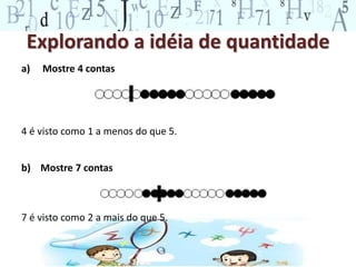 Explorando a idéia de quantidade
a) Mostre 4 contas
4 é visto como 1 a menos do que 5.
b) Mostre 7 contas
7 é visto como 2 a mais do que 5.
 