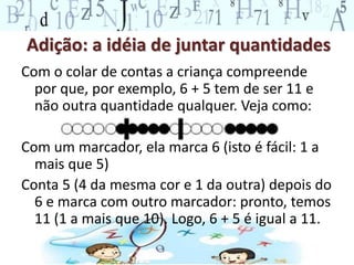 Adição: a idéia de juntar quantidades
Com o colar de contas a criança compreende
por que, por exemplo, 6 + 5 tem de ser 11 e
não outra quantidade qualquer. Veja como:
Com um marcador, ela marca 6 (isto é fácil: 1 a
mais que 5)
Conta 5 (4 da mesma cor e 1 da outra) depois do
6 e marca com outro marcador: pronto, temos
11 (1 a mais que 10). Logo, 6 + 5 é igual a 11.
 