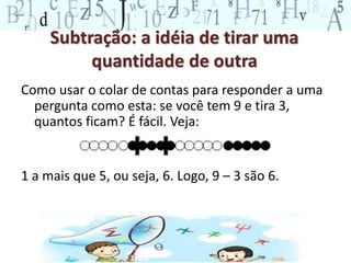 Subtração: a idéia de tirar uma
quantidade de outra
Como usar o colar de contas para responder a uma
pergunta como esta: se você tem 9 e tira 3,
quantos ficam? É fácil. Veja:
1 a mais que 5, ou seja, 6. Logo, 9 – 3 são 6.
 