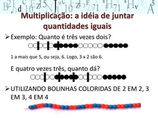 Multiplicação: a idéia de juntar
quantidades iguais
Exemplo: Quanto é três vezes dois?
1 a mais que 5, ou seja, 6. Logo, 3 x 2 são 6.
E quatro vezes três, quanto dá?
UTILIZANDO BOLINHAS COLORIDAS DE 2 EM 2, 3
EM 3, 4 EM 4
 