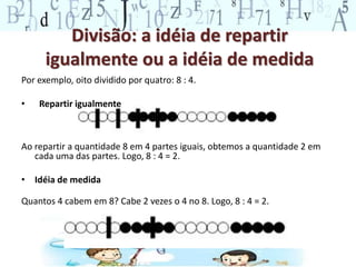 Divisão: a idéia de repartir
igualmente ou a idéia de medida
Por exemplo, oito dividido por quatro: 8 : 4.
• Repartir igualmente
Ao repartir a quantidade 8 em 4 partes iguais, obtemos a quantidade 2 em
cada uma das partes. Logo, 8 : 4 = 2.
• Idéia de medida
Quantos 4 cabem em 8? Cabe 2 vezes o 4 no 8. Logo, 8 : 4 = 2.
 