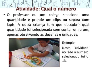 Atividade: Qual o número
• O professor ou um colega seleciona uma
quantidade e prende um clips ou separa com
lápis. A outra criança tem que descobrir qual
quantidade foi selecionada sem contar um a um,
apenas observando as dezenas e unidades.
Exemplo:
Nesta atividade
ao lado o numero
selecionado foi o
13.
 