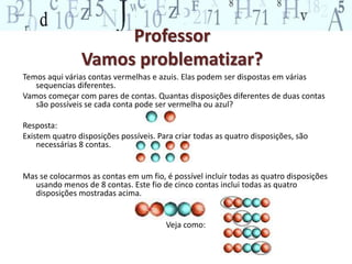 Professor
Vamos problematizar?
Temos aqui várias contas vermelhas e azuis. Elas podem ser dispostas em várias
sequencias diferentes.
Vamos começar com pares de contas. Quantas disposições diferentes de duas contas
são possíveis se cada conta pode ser vermelha ou azul?
Resposta:
Existem quatro disposições possíveis. Para criar todas as quatro disposições, são
necessárias 8 contas.
Mas se colocarmos as contas em um fio, é possível incluir todas as quatro disposições
usando menos de 8 contas. Este fio de cinco contas inclui todas as quatro
disposições mostradas acima.
Veja como:
 