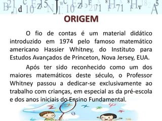 ORIGEM
O fio de contas é um material didático
introduzido em 1974 pelo famoso matemático
americano Hassier Whitney, do Instituto para
Estudos Avançados de Princeton, Nova Jersey, EUA.
Após ter sido reconhecido como um dos
maiores matemáticos deste século, o Professor
Whitney passou a dedicar-se exclusivamente ao
trabalho com crianças, em especial as da pré-escola
e dos anos iniciais do Ensino Fundamental.
 