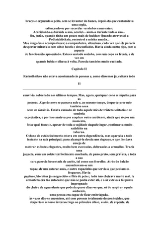 braços e erguendo o peito, sem se levantar do banco, depois do que cantarolava
uma copla,
esforçando-se por recordar versinhos como estes:
Acariciando-a durante o ano, acarici... ando-a durante todo o ano...
Ou, então, quando tinha um pouco mais de lucidez: Quando atravessei a
Podiatchiéskaia, encontrei a minha amada...
Mas ninguém o acompanhava; o companheiro, silencioso, cada vez que ele parecia
despertar mirava-o com olhos hostis e desconfiados. Havia ainda outro tipo, com o
aspecto
de funcionário aposentado. Estava sentado sozinho, com um copo na frente, e de
vez em
quando bebia e olhava à volta. Parecia também muito excitado.
Capítulo II
Raskólhnikov não estava acostumado às pessoas e, como dissemos já, evitava todo
11
convívio, sobretudo nos últimos tempos. Mas, agora, qualquer coisa o impelia para
as
pessoas. Algo de novo se passava nele e, ao mesmo tempo, despertava-se nele
também uma
sede de convívio. Estava cansado de todo aquele mês de tristeza solitária e de
sombria
expectativa, e por isso ansiava por respirar outro ambiente, ainda que só por um
momento,
fosse qual fosse; e, apesar de toda a sujidade daquele lugar, continuava muito
satisfeito na
taberna.
O dono do estabelecimento estava em outra dependência, mas aparecia a todo
instante na sala principal; para alcançá-la descia uns degraus, o que lhe dava
ensejo de
mostrar as botas elegantes, muito bem escovadas, debruadas a vermelho. Trazia
uma
jaqueta, com um colete terrivelmente ensebado, de pano preto, sem gravata, e toda
a sua
cara parecia besuntada de azeite, tal como um ferrolho. Atrás do balcão
encontravam-se um
rapaz, de uns catorze anos, e outro rapazinho que servia o que pediam os
fregueses. Havia
pepinos, biscoitos já enegrecidos e filés de peixe; tudo isso cheirava muito mal. A
atmosfera era tão sufocante que não se podia estar ali, e o ar estava a tal ponto
impregnado
do cheiro de aguardente que poderia quase dizer-se que, só de respirar aquele
ambiente,
uma pessoa era capaz de ficar embriagada.
Às vezes dão-se encontros, até com pessoas totalmente desconhecidas, que
despertam o nosso interesse logo ao primeiro olhar, assim, de repente, de
 