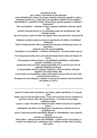 experiência me diz
que o senhor é um homem de boa educação
e não está habituado a beber. Eu sempre respeitei a educação, quando se reúne a
sentimentos generosos, e, além disso, sou conselheiro titular5. O meu apelido é
Marmieládov6... conselheiro titular. Dá-me licença que lhe pergunte se também é
funcionário?
- Não, sou estudante - respondeu o rapaz, um pouco admirado, tanto por aquele
tom
oratório como pelo fato de se ver interpelado assim, tão abruptamente. Não
obstante a ânsia
que, havia pouco, sentira de falar com alguém, fosse com quem fosse, assim que lhe
dirigiram a primeira palavra, tornou a experimentar de súbito o seu habitual
sentimento
hostil e irritado perante toda a comunicação com gente estranha que tocasse ou
mostrasse o
desejo de tocar-lhe na personalidade.
- Estudante ou ex-estudante! - exclamou o funcionário. - Era isso mesmo o que eu
5 Um dos graus do tchin, isto é, da escala das funções burocráticas do Estado. (N.
do E.)
6 Personagem confusa, insegura, com qualidades indefinidas e misturadas,
segundo o simboliza o seu nome,
forjado pelo autor do termo comum marmielad. Este revela um caso raro de
migração lingüística, desde que
só em português, dentre as línguas românicas, o fruto marmelo é chamado
segundo a sua origem latina, dele
se derivando o de marmelada, o qual, expressando a mesma classe de doce, feito
porém de outros frutos, se
incorporou às outras línguas, e também à russa, provavelmente através do francês
e do alemão. (N. do E.)
13
pensava! Tenho muita experiência, meu senhor, muita experiência! - E, com um
gesto
amplo e grave, levou um dedo à testa. - Com certeza precisava de ser estudante ou
pertencer à classe culta. Mas dê-me licença. - Levantou-se do seu lugar,
cambaleou, pegou
o prato e o copo e foi sentar-se diante do rapaz, embora um pouco de esguelha.
Estava
embriagado, mas falava com eloqüência e desembaraço; somente de raro se
atrapalhava um
pouco e fazia uma grande embrulhada. Dirigia-se a Raskólhnikov com a ânsia de
quem já
não fala com ninguém há um mês.
- Meu senhor - começou quase com solenidade -, a pobreza não é um pecado, é a
verdade. Sei também que a embriaguez não é nenhuma virtude. Mas a miséria,
meu senhor,
 