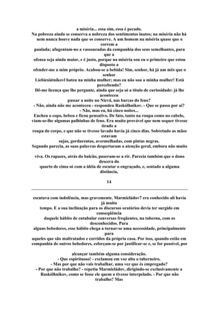 a miséria... essa sim, essa é pecado.
Na pobreza ainda se conserva a nobreza dos sentimentos inatos; na miséria não há
nem nunca houve nada que os conserve. A um homem na miséria quase que o
correm a
paulada; afugentam-no a vassouradas da companhia dos seus semelhantes, para
que a
ofensa seja ainda maior, e é justo, porque na miséria sou eu o primeiro que estou
disposto a
ofender-me a mim próprio. Acabou-se a bebida! Sim, senhor, há já um mês que o
senhor
Liebiesiátnikovl bateu na minha mulher; mas eu não sou a minha mulher! Está
percebendo?
Dê-me licença que lhe pergunte, ainda que seja só a título de curiosidade: já lhe
aconteceu
passar a noite no Nievá, nas barcas do feno?
- Não, ainda não me aconteceu - respondeu Raskólhnikov. - Que se passa por aí?
- Não, mas eu, há cinco noites...
Encheu o copo, bebeu e ficou pensativo. De fato, tanto na roupa como no cabelo,
viam-se-lhe algumas palhinhas de feno. Era muito provável que nem sequer tivesse
tirado a
roupa do corpo, e que não se tivesse lavado havia já cinco dias. Sobretudo as mãos
estavam
sujas, gordurentas, avermelhadas, com pintas negras.
Segundo parecia, as suas palavras despertaram a atenção geral, embora não muito
viva. Os rapazes, atrás do balcão, puseram-se a rir. Parecia também que o dono
descera do
quarto de cima só com a idéia de escutar o engraçado, e, sentado a alguma
distância,
14
escutava com indolência, mas gravemente. Marmieládov7 era conhecido ali havia
já muito
tempo. E a sua inclinação para os discursos oratórios devia ter surgido em
conseqüência
daquele hábito de entabular conversas freqüentes, na taberna, com os
desconhecidos. Para
alguns bebedores, esse hábito chega a tornar-se uma necessidade, principalmente
para
aqueles que são maltratados e corridos da própria casa. Por isso, quando estão em
companhia de outros bebedores, esforçam-se por justificar-se e, se for possível, por
alcançar também alguma consideração.
- Que espirituoso! - exclamou em voz alta o taberneiro.
- Mas por que não vais trabalhar, uma vez que és empregado?
- Por que não trabalho? - repetiu Marmieládov, dirigindo-se exclusivamente a
Raskólhnikov, como se fosse ele quem o tivesse interpelado. - Por que não
trabalho? Mas
 