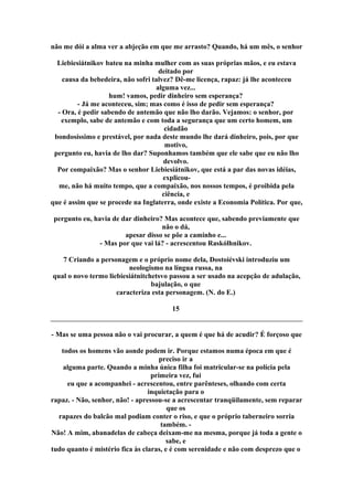 não me dói a alma ver a abjeção em que me arrasto? Quando, há um mês, o senhor
Liebiesiátnikov bateu na minha mulher com as suas próprias mãos, e eu estava
deitado por
causa da bebedeira, não sofri talvez? Dê-me licença, rapaz: já lhe aconteceu
alguma vez...
hum! vamos, pedir dinheiro sem esperança?
- Já me aconteceu, sim; mas como é isso de pedir sem esperança?
- Ora, é pedir sabendo de antemão que não lho darão. Vejamos: o senhor, por
exemplo, sabe de antemão e com toda a segurança que um certo homem, um
cidadão
bondosíssimo e prestável, por nada deste mundo lhe dará dinheiro, pois, por que
motivo,
pergunto eu, havia de lho dar? Suponhamos também que ele sabe que eu não lho
devolvo.
Por compaixão? Mas o senhor Liebiesiátnikov, que está a par das novas idéias,
explicou-
me, não há muito tempo, que a compaixão, nos nossos tempos, é proibida pela
ciência, e
que é assim que se procede na Inglaterra, onde existe a Economia Política. Por que,
pergunto eu, havia de dar dinheiro? Mas acontece que, sabendo previamente que
não o dá,
apesar disso se põe a caminho e...
- Mas por que vai lá? - acrescentou Raskólhnikov.
7 Criando a personagem e o próprio nome dela, Dostoiévski introduziu um
neologismo na língua russa, na
qual o novo termo liebiesiátnitchetsvo passou a ser usado na acepção de adulação,
bajulação, o que
caracteriza esta personagem. (N. do E.)
15
- Mas se uma pessoa não o vai procurar, a quem é que há de acudir? É forçoso que
todos os homens vão aonde podem ir. Porque estamos numa época em que é
preciso ir a
alguma parte. Quando a minha única filha foi matricular-se na polícia pela
primeira vez, fui
eu que a acompanhei - acrescentou, entre parênteses, olhando com certa
inquietação para o
rapaz. - Não, senhor, não! - apressou-se a acrescentar tranqüilamente, sem reparar
que os
rapazes do balcão mal podiam conter o riso, e que o próprio taberneiro sorria
também. -
Não! A mim, abanadelas de cabeça deixam-me na mesma, porque já toda a gente o
sabe, e
tudo quanto é mistério fica às claras, e é com serenidade e não com desprezo que o
 