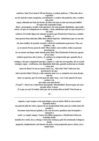 confesso. Seja! Ecce honro! Dê-me licença, o senhor poderia...? Mas não; devo
exprimir-
me de maneira mais categórica e terminante: o senhor não poderia, sim, o senhor
não seria
capaz, olhando-me bem de frente, de dizer-me que eu não sou um porcalhão?
O rapaz não respondeu nada.
- Bem - prosseguiu o orador com aprumo e até com grande dignidade, esperando
outra vez que se extinguissem as risadas -, bem, admitamos que eu seja um porco e
ela uma
senhora. Eu tenho figura de animal, ao passo que Ekatierina Ivânovna, a minha
mulher... é
uma pessoa bem-educada, filha dum oficial superior. Admitamos que eu sou um
velhaco e
ela uma mulher de grande coração e cheia de sentimentos generosos. Mas, no
entanto... oh,
se ao menos tivesse pena de mim! Meu senhor, meu senhor, todas as pessoas
precisam de
ter ao menos um lugar onde sintam pena dela! Mas Ekatierina Ivânovna, apesar
de ser uma
senhora generosa, não é justa... E, embora eu compreenda que, quando ela se
excede
comigo, o faz por compaixão (porque, repito-o, e não me envergonho, ela se excede
comigo), rapaz - reafirmou, com dignidade dobrada, quando acabaram as risadas
-, mas, por
amor de Deus! Se ela ao menos uma vez... Mas não! Não! Tudo isso são
pormenores de que
não é preciso falar! Pois já, e não somente uma vez, se cumpriu esse meu desejo,
não foi
uma vez apenas, que tiveram pena de mim; mas... esse é um aspecto do meu
caráter. Eu,
por mim, sou uma besta!
- O quê?! - observou o taberneiro bocejando. Marmieládov descarregou um soco
pesado sobre a mesa.
- É o que eu sou! O senhor sabe que até as meias dela eu bebi? Não foram os
16
sapatos, o que sempre seria mais lógico, mas as meias. Bebi as suas meias!
Também bebi a
sua gola de pêlo de cabra, apesar de ser propriedade dela, pois já a tinha antes de
casada; e
moramos num buraco gelado, e ela, este inverno, apanhou uma bronquite e
começou a
tossir e a cuspir sangue. Temos três filhos pequenos, e Ekatierina Ivânovna
trabalha desde
manhã até a noite, lava, esfrega e trata das crianças, pois foi costumada à limpeza
desde
pequena, simplesmente está doente do peito e tem propensão para a tísica, sei-o
muito bem.
 