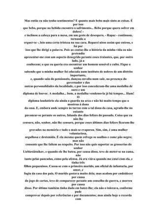 Mas então eu não tenho sentimentos? E quanto mais bebo mais sinto as coisas. É
por isso
que bebo, porque na bebida encontro o sofrimento... Bebo porque quero sofrer em
dobro! -
e inclinou a cabeça para a mesa, em um gesto de desespero. - Rapaz - continuou,
tornando a
erguer-se -, leio uma certa tristeza na sua cara. Reparei nisso assim que entrou, e
foi por
isso que lhe dirigi a palavra. Pois ao contar-lhe a história da minha vida eu não
pretendia
apresentar-me com um aspecto denegrido perante esses tratantes, que, por outro
lado, já a
conhecem; o que eu queria era encontrar um homem sensível e culto. Fique o
senhor
sabendo que a minha mulher foi educada num instituto de nobres de um distrito
importante,
e, quando saiu do pensionato, dançou envolta num xale, na presença do
governador e das
outras personalidades da localidade, e por isso concederam-lhe uma medalha de
ouro e um
diploma de louvor. A medalha... bom, a medalha vendemo-la já há tempos... Hum!
O
diploma laudatório ela ainda o guarda na arca e não há muito tempo que o
mostrou à dona
da casa. E, embora ande sempre às turras com a tal dona da casa, agrada-lhe no
entanto
pavonear-se perante os outros, falando dos dias felizes do passado. Coisa que eu
não lhe
censuro, não, senhor, não lhe censuro, porque esses últimos dias felizes ficaram-lhe
gravados na memória e tudo o mais se evaporou. Sim, sim, é uma mulher
voluntariosa,
orgulhosa e destemida. É ela mesma quem esfrega os soalhos e come pão negro;
mas não
consente que lhe faltem ao respeito. Por isso não quis suportar as grosserias do
senhor
Liebiesiátnikov, e quando ele lhe bateu, por causa disso, teve de meter-se na cama,
não
tanto pelas pancadas, como pela ofensa. Já era viúva quando me casei com ela, e
tinha três
filhos pequeninos. Casou-se com o primeiro marido, um oficial de infantaria, por
amor, e
fugiu da casa dos pais. O marido gostava muito dela; mas acabou por endoidecer
por causa
do jogo de cartas, teve de comparecer perante um conselho de guerra, e morreu
por causa
disso. Por último também tinha dado em bater-lhe; ela não o tolerava, conforme
pude
comprovar depois por referências e por documentos; mas ainda hoje o recorda
com
 