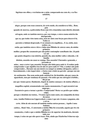 lágrimas nos olhos, e recrimina-me a mim, comparando-me com ele, e eu fico
satisfeito,
17
alegre, porque com essas censuras, de certo modo, ela considera-se feliz... Bem;
pois
quando ele morreu, a pobrezinha ficou com três criancinhas num distrito afastado
e
selvagem, onde eu também morava, por esse tempo, e estava numa miséria tão
desesperada,
que eu, que tenho visto tanta coisa, nem me sinto com forças para descrevê-la.
Todos os
parentes a tinham desprezado. E no entanto era orgulhosa... E eu, então, meu
senhor, eu,
então, que também estava viúvo e tinha uma filhinha de catorze anos, da minha
primeira
mulher, propus-lhe casamento por não poder contemplar semelhante dor. Já pode
ver até
que ponto chegaria a sua miséria, quando ela, uma mulher culta e educada, e de
família
distinta, assentiu em casar-se comigo. Mas assentiu! Chorando e gemendo, e
torcendo as
mãos... mas o certo é que assentiu! Porque não tinha para onde ir. O senhor pode
compreender o que significa isso de não ter para onde ir? Não, o senhor não pode
compreender... Durante um ano inteiro eu cumpri as minhas obrigações, nobre e
honradamente, e não toquei nisto - e bateu com o dedo na garrafa - porque sou um
homem
de sentimentos. Mas nem assim pude satisfazê-la; fui demitido, não por causa da
aguardente, mas por mudança de pessoal, e foi então que me entreguei à bebida...
Há já um
ano que viemos parar, finalmente, depois de muitos cansaços e de muitas aflições, a
esta
magnífica capital, ornamentada com tantos monumentos. E aqui encontrei um
emprego...
Encontrei-o para o tornar a perder. Compreende? Desta vez perdi-o por minha
culpa,
porque o demônio me tentou... Vivemos agora num canto, em companhia da dona
da nossa
casa, Amália Fiódorovna Lippewechsel, e como é que nós vivemos e pagamos, não
o sei ao
certo. Além de nós moram ali também muitas outras pessoas... Aquilo é uma
Sodoma
caótica... Hum! Sim... E entretanto a minha filha foi crescendo, aquela que tive do
primeiro
casamento, e tudo o que a minha filhinha teve de suportar da madrasta, durante
todo esse
tempo, é coisa em que não quero tocar. Pois, ainda que Ekatierina Ivânovna seja
uma
 