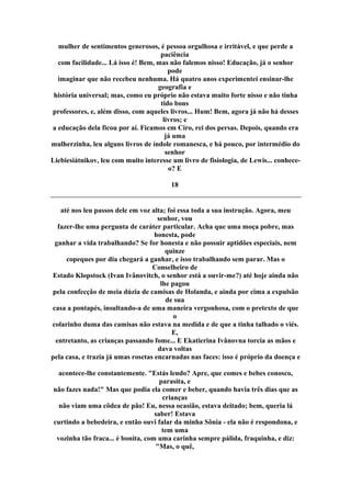 mulher de sentimentos generosos, é pessoa orgulhosa e irritável, e que perde a
paciência
com facilidade... Lá isso é! Bem, mas não falemos nisso! Educação, já o senhor
pode
imaginar que não recebeu nenhuma. Há quatro anos experimentei ensinar-lhe
geografia e
história universal; mas, como eu próprio não estava muito forte nisso e não tinha
tido bons
professores, e, além disso, com aqueles livros... Hum! Bem, agora já não há desses
livros; e
a educação dela ficou por aí. Ficamos em Ciro, rei dos persas. Depois, quando era
já uma
mulherzinha, leu alguns livros de índole romanesca, e há pouco, por intermédio do
senhor
Liebiesiátnikov, leu com muito interesse um livro de fisiologia, de Lewis... conhece-
o? E
18
até nos leu passos dele em voz alta; foi essa toda a sua instrução. Agora, meu
senhor, vou
fazer-lhe uma pergunta de caráter particular. Acha que uma moça pobre, mas
honesta, pode
ganhar a vida trabalhando? Se for honesta e não possuir aptidões especiais, nem
quinze
copeques por dia chegará a ganhar, e isso trabalhando sem parar. Mas o
Conselheiro de
Estado Klopstock (Ivan Ivânovitch, o senhor está a ouvir-me?) até hoje ainda não
lhe pagou
pela confecção de meia dúzia de camisas de Holanda, e ainda por cima a expulsão
de sua
casa a pontapés, insultando-a de uma maneira vergonhosa, com o pretexto de que
o
colarinho duma das camisas não estava na medida e de que a tinha talhado o viés.
E,
entretanto, as crianças passando fome... E Ekatierina Ivânovna torcia as mãos e
dava voltas
pela casa, e trazia já umas rosetas encarnadas nas faces: isso é próprio da doença e
acontece-lhe constantemente. "Estás lendo? Apre, que comes e bebes conosco,
parasita, e
não fazes nada!" Mas que podia ela comer e beber, quando havia três dias que as
crianças
não viam uma côdea de pão! Eu, nessa ocasião, estava deitado; bem, queria lá
saber! Estava
curtindo a bebedeira, e então ouvi falar da minha Sônia - ela não é respondona, e
tem uma
vozinha tão fraca... é bonita, com uma carinha sempre pálida, fraquinha, e diz:
"Mas, o quê,
 