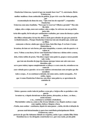 Ekatierina Ivânovna, é possível que me mande fazer isso?" E, entretanto, Dária
Frántsovna,
mulher maldosa e bem conhecida da polícia, já por três vezes lhe tinha pregado,
por
recomendação da dona da casa. " Que tem isso de especial?", respondeu
Ekatierina
Ivânovna com uma risadinha. "Para que te reservas? Olhein a prenda!" Mas não
lhe deite
culpas, não a culpo, meu caro senhor; não a culpo. Se estivesse em seu perfeito
juízo não
teria dito aquilo, foi levada por sentimentos exaltados, por causa da doença e pelos
choros
dos filhos esfomeados; lá isso foi; disse-o mais para ofender do que por pensá-lo
verdadeiramente... Porque Ekatierina Ivânovna tem um tal gênio que, assim que
os filhos
começam a chorar, ainda que seja de fome, bate-lhes logo. E eu bem vi como
Sônietchka se
levantou, deviam ser sete horas, pôs uma touquinha, o casaco, saiu do quarto e só
voltou às
nove. Voltou a essa hora, foi ter com Ekatierina Ivânovna e deitou sobre a mesa,
na frente
dela, trinta rublos de prata. Não disse sequer uma palavra, pegou o nosso grande
xale verde,
que tem um desenho do jogo das damas (porque temos um xale com esses
desenhos, que
serve para todos), tapou completamente a cabeça e a cara com ele, estendeu-se na
cama de
cara voltada para a parede e só os seus ombros estremeciam com arrepios que lhe
sacudiam
todo o corpo... E eu continuava deitado, tal como antes, muito sossegado... Foi
então, rapaz,
que vi como Ekatierina Ivânovna, sem dizer uma palavra, se aproximou da
caminha de
19
Sônia e passou a noite toda de joelhos a seus pés, e beijava-lhe os pezinhos e não
queria
levantar-se, e depois dormiram as duas juntas, abraçadas, as duas... as duas...
assim mesmo;
e eu... continuava curtindo a bebedeira.
Marmieládov calou-se, como se lhe tivesse faltado a voz. Depois encheu o copo
com rapidez, bebeu e limpou a boca.
- Então, meu senhor - continuou, depois de uma pausa -, então, devido à delação de
pessoas mal-intencionadas (e para isso contribuiu principalmente Dária
Frántsovna, com o
pretexto de que lhe tínhamos faltado ao respeito), então é que a minha filha Sônia
Siemiônovna se viu obrigada a matricular-se e, por essa razão, já não pôde
 