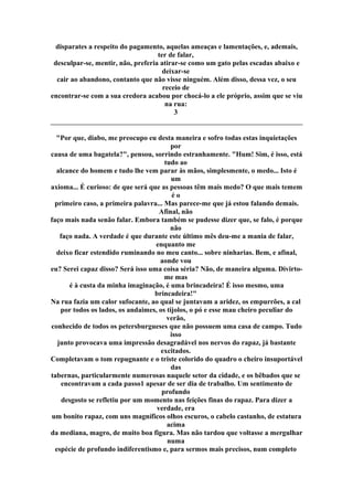 disparates a respeito do pagamento, aquelas ameaças e lamentações, e, ademais,
ter de falar,
desculpar-se, mentir, não, preferia atirar-se como um gato pelas escadas abaixo e
deixar-se
cair ao abandono, contanto que não visse ninguém. Além disso, dessa vez, o seu
receio de
encontrar-se com a sua credora acabou por chocá-lo a ele próprio, assim que se viu
na rua:
3
"Por que, diabo, me preocupo eu desta maneira e sofro todas estas inquietações
por
causa de uma bagatela?", pensou, sorrindo estranhamente. "Hum! Sim, é isso, está
tudo ao
alcance do homem e tudo lhe vem parar às mãos, simplesmente, o medo... Isto é
um
axioma... É curioso: de que será que as pessoas têm mais medo? O que mais temem
é o
primeiro caso, a primeira palavra... Mas parece-me que já estou falando demais.
Afinal, não
faço mais nada senão falar. Embora também se pudesse dizer que, se falo, é porque
não
faço nada. A verdade é que durante este último mês deu-me a mania de falar,
enquanto me
deixo ficar estendido ruminando no meu canto... sobre ninharias. Bem, e afinal,
aonde vou
eu? Serei capaz disso? Será isso uma coisa séria? Não, de maneira alguma. Divirto-
me mas
é à custa da minha imaginação, é uma brincadeira! É isso mesmo, uma
brincadeira!"
Na rua fazia um calor sufocante, ao qual se juntavam a aridez, os empurrões, a cal
por todos os lados, os andaimes, os tijolos, o pó e esse mau cheiro peculiar do
verão,
conhecido de todos os petersburgueses que não possuem uma casa de campo. Tudo
isso
junto provocava uma impressão desagradável nos nervos do rapaz, já bastante
excitados.
Completavam o tom repugnante e o triste colorido do quadro o cheiro insuportável
das
tabernas, particularmente numerosas naquele setor da cidade, e os bêbados que se
encontravam a cada passo1 apesar de ser dia de trabalho. Um sentimento de
profundo
desgosto se refletiu por um momento nas feições finas do rapaz. Para dizer a
verdade, era
um bonito rapaz, com uns magníficos olhos escuros, o cabelo castanho, de estatura
acima
da mediana, magro, de muito boa figura. Mas não tardou que voltasse a mergulhar
numa
espécie de profundo indiferentismo e, para sermos mais precisos, num completo
 