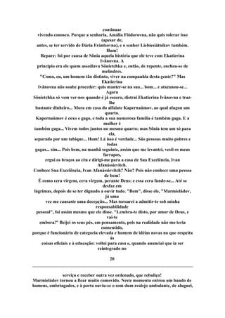 continuar
vivendo conosco. Porque a senhoria, Amália Fiódorovna, não quis tolerar isso
(apesar de,
antes, se ter servido de Dária Frántsovna), e o senhor Liebiesiátnikov também.
Hum!
Repare: foi por causa de Sônia aquela história que ele teve com Ekatierina
Ivânovna. A
princípio era ele quem assediava Sônietchka e, então, de repente, encheu-se de
melindres.
"Como, eu, um homem tão distinto, viver na companhia desta gente?" Mas
Ekatierina
Ivânovna não soube proceder: quis manter-se na sua... bom... e atazanou-se...
Agora
Sônietchka só vem ver-nos quando é já escuro, distrai Ekatierina Ivânovna e traz-
lhe
bastante dinheiro... Mora em casa do alfaiate Kapernaúmov, ao qual alugou um
quarto.
Kapernaúmov é coxo e gago, e toda a sua numerosa família é também gaga. E a
mulher é
também gaga... Vivem todos juntos no mesmo quarto; mas Sônia tem um só para
ela,
separado por um tabique... Hum! Lá isso é verdade... São pessoas muito pobres e
todas
gagas... sim... Pois bem, na manhã seguinte, assim que me levantei, vesti os meus
farrapos,
ergui os braços ao céu e dirigi-me para a casa de Sua Excelência, Ivan
Afanássievitch.
Conhece Sua Excelência, Ivan Afanássievitch? Não? Pois não conhece uma pessoa
de bem!
É como cera virgem, cera virgem, perante Deus; e essa cera funde-se... Até se
desfaz em
lágrimas, depois de se ter dignado a ouvir tudo. "Bem", disse ele, "Marmieládov,
já uma
vez me causaste uma decepção... Mas tornarei a admitir-te sob minha
responsabilidade
pessoal", foi assim mesmo que ele disse. "Lembra-te disto, por amor de Deus, e
vai-te
embora!" Beijei os seus pés, em pensamento, pois na realidade não mo teria
consentido,
porque é funcionário de categoria elevada e homem de idéias novas no que respeita
às
coisas oficiais e à educação: voltei para casa e, quando anunciei que ia ser
reintegrado no
20
serviço e receber outra vez ordenado, que rebuliço!
Marmieládov tornou a ficar muito comovido. Neste momento entrou um bando de
homens, embriagados, e à porta ouviu-se o som dum realejo ambulante, de aluguel,
 