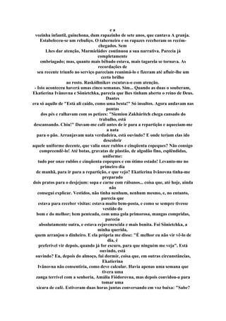 e a
vozinha infantil, guinchona, dum rapazinho de sete anos, que cantava A granja.
Estabeleceu-se um rebuliço. O taberneiro e os rapazes receberam os recém-
chegados. Sem
Lhes dar atenção, Marmieládov continuou a sua narrativa. Parecia já
completamente
embriagado; mas, quanto mais bêbado estava, mais tagarela se tornava. As
recordações de
seu recente triunfo no serviço pareciam reanimá-lo e fizeram até afluir-lhe um
certo brilho
ao rosto. Raskólhnikov escutava-o com atenção.
- Isto aconteceu haverá umas cinco semanas. Sim... Quando as duas o souberam,
Ekatierina Ivânovna e Sônietchka, parecia que lhes tinham aberto o reino de Deus.
Dantes
era só aquilo de "Está ali caído, como uma besta!" Só insultos. Agora andavam nas
pontas
dos pés e ralhavam com os petizes: "Siemion Zakháritch chega cansado do
trabalho, está
descansando. Chiu!" Davam-me café antes de ir para a repartição e aqueciam-me
a nata
para o pão. Arranjavam nata verdadeira, está ouvindo? E onde teriam elas ido
descobrir
aquele uniforme decente, que valia onze rublos e cinqüenta copeques? Não consigo
compreendê-lo! Até botas, gravatas de plastão, de algodão fino, esplêndidas,
uniforme:
tudo por onze rublos e cinqüenta copeques e em ótimo estado! Levanto-me no
primeiro dia
de manhã, para ir para a repartição, e que vejo? Ekatierina Ivânovna tinha-me
preparado
dois pratos para o desjejum: sopa e carne com rábanos... coisa que, até hoje, ainda
não
consegui explicar. Vestidos, não tinha nenhum, nenhum mesmo, e, no entanto,
parecia que
estava para receber visitas: estava muito bem-posta, e como se sempre tivesse
vestido do
bom e do melhor; bem penteada, com uma gola primorosa, mangas compridas,
parecia
absolutamente outra, e estava rejuvenescida e mais bonita. Foi Sônietchka, a
minha querida,
quem arranjou o dinheiro. E ela própria me disse: "É melhor eu não vir vê-lo de
dia, é
preferível vir depois, quando já for escuro, para que ninguém me veja". Está
ouvindo, está
ouvindo? Eu, depois do almoço, fui dormir, coisa que, em outras circunstâncias,
Ekatierina
Ivânovna não consentiria, como deve calcular. Havia apenas uma semana que
tivera uma
zanga terrível com a senhoria, Amália Fiódorovna, mas depois convidou-a para
tomar uma
xícara de café. Estiveram duas horas juntas conversando em voz baixa: "Sabe?
 