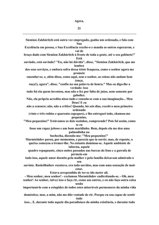 Agora,
21
Siemion Zakháritch está outra vez empregado, ganha um ordenado, e fala com
Sua
Excelência em pessoa, e Sua Excelência recebe-o e manda os outros esperarem, e
vai de
braço dado com Siemion Zakháritch à frente de toda a gente, até o seu gabinete!"
Está
ouvindo, está ouvindo? "Eu, não há dúvida", disse, "Siemion Zakháritch, que me
lembro
dos seus serviços, e embora sofra dessa triste fraqueza, como o senhor agora me
promete
emendar-se, e, além disso, como aqui, sem o senhor, as coisas não andam bem
(ouça,
ouça!), agora", disse, "confio na sua palavra de honra." Mas eu digo-lhe a
verdade: isso
tudo foi ela quem inventou, mas não o fez por falta de juízo, nem somente por
gabolice.
Não, ela própria acredita nisso tudo e consola-se com a sua imaginação... Meu
Deus! E eu
não a censuro; não, não a critico! Quando, há seis dias, recebi o meu primeiro
ordenado
(vinte e três rublos e quarenta copeques), e lho entreguei todo, chamou-me
pequenino,
"Meu pequenino!" Estávamos os dois sozinhos, compreende? Pois foi assim, como
se eu
fosse um rapaz jeitoso e um bom maridinho. Bem, depois ela me deu uma
palmadinha na
bochecha, dizendo-me: "Meu pequenino!"
Marmieládov parou, por momentos, e parecia que ia sorrir; mas, de repente, o
queixo começou a tremer-lhe. No entanto dominou-se. Aquele ambiente de
taberna, aquele
quadro repugnante, cinco noites passadas nas barcas do feno e a garrafa de
permeio em
tudo isso, aquele amor doentio pela mulher e pela família deixavam admirado o
seu
ouvinte. Raskólhnikov escutava, era todo ouvidos, mas com uma sensação de mal-
estar.
Estava arrependido de ter-se ido meter ali.
- Meu senhor, meu senhor! - exclamou Marmieládov endireitando-se. - Oh, meu
senhor! Ao senhor, talvez isso o faça rir, como aos outros, e eu não faço outra coisa
senão
importuná-lo com a estupidez de todos estes miseráveis pormenores da minha vida
doméstica; mas, a mim, não me dão vontade de rir. Porque eu sou capaz de sentir
tudo
isso... E, durante todo aquele dia paradisíaco da minha existência, e durante toda
 