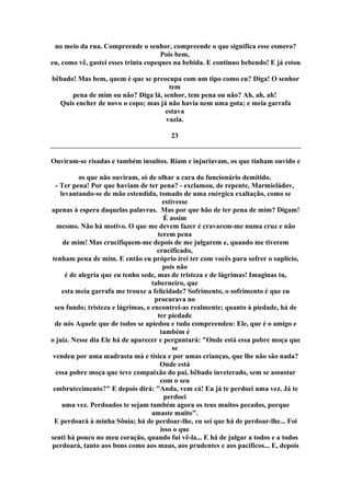 no meio da rua. Compreende o senhor, compreende o que significa esse esmero?
Pois bem,
eu, como vê, gastei esses trinta copeques na bebida. E continuo bebendo! E já estou
bêbado! Mas bem, quem é que se preocupa com um tipo como eu? Diga! O senhor
tem
pena de mim ou não? Diga lá, senhor, tem pena ou não? Ah, ah, ah!
Quis encher de novo o copo; mas já não havia nem uma gota; e meia garrafa
estava
vazia.
23
Ouviram-se risadas e também insultos. Riam e injuriavam, os que tinham ouvido e
os que não ouviram, só de olhar a cara do funcionário demitido.
- Ter pena! Por que haviam de ter pena? - exclamou, de repente, Marmieládov,
levantando-se de mão estendida, tomado de uma enérgica exaltação, como se
estivesse
apenas à espera daquelas palavras. Mas por que hão de ter pena de mim? Digam!
É assim
mesmo. Não há motivo. O que me devem fazer é cravarem-me numa cruz e não
terem pena
de mim! Mas crucifiquem-me depois de me julgarem e, quando me tiverem
crucificado,
tenham pena de mim. E então eu próprio irei ter com vocês para sofrer o suplício,
pois não
é de alegria que eu tenho sede, mas de tristeza e de lágrimas! Imaginas tu,
taberneiro, que
esta meia garrafa me trouxe a felicidade? Sofrimento, o sofrimento é que eu
procurava no
seu fundo; tristeza e lágrimas, e encontrei-as realmente; quanto à piedade, há de
ter piedade
de nós Aquele que de todos se apiedou e tudo compreendeu: Ele, que é o amigo e
também é
o juiz. Nesse dia Ele há de aparecer e perguntará: "Onde está essa pobre moça que
se
vendeu por uma madrasta má e tísica e por umas crianças, que lhe não são nada?
Onde está
essa pobre moça que teve compaixão do pai, bêbado inveterado, sem se assustar
com o seu
embrutecimento?" E depois dirá: "Anda, vem cá! Eu já te perdoei uma vez. Já te
perdoei
uma vez. Perdoados te sejam também agora os teus muitos pecados, porque
amaste muito".
E perdoará à minha Sônia; há de perdoar-lhe, eu sei que há de perdoar-lhe... Foi
isso o que
senti há pouco no meu coração, quando fui vê-la... E há de julgar a todos e a todos
perdoará, tanto aos bons como aos maus, aos prudentes e aos pacíficos... E, depois
 