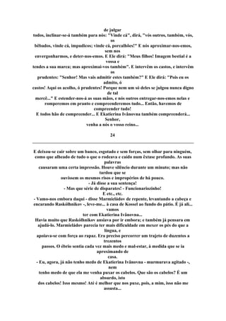 de julgar
todos, inclinar-se-á também para nós: "Vinde cá", dirá, "vós outros, também, vós,
os
bêbados, vinde cá, impudicos; vinde cá, porcalhões!" E nós aproximar-nos-emos,
sem nos
envergonharmos, e deter-nos-emos. E Ele dirá: "Meus filhos! Imagem bestial é a
vossa e
tendes a sua marca; mas aproximai-vos também". E intervêm os castos, e intervêm
os
prudentes: "Senhor! Mas vais admitir estes também?" E Ele dirá: "Pois eu os
admito, ó
castos! Aqui os acolho, ó prudentes! Porque nem um só deles se julgou nunca digno
de tal
mercê..." E estender-nos-á as suas mãos, e nós outros entregar-nos-emos nelas e
romperemos em pranto e compreenderemos tudo... Então, havemos de
compreender tudo!
E todos hão de compreender... E Ekatierina Ivânovna também compreenderá...
Senhor,
venha a nós o vosso reino...
24
E deixou-se cair sobre um banco, esgotado e sem forças, sem olhar para ninguém,
como que alheado de tudo o que o rodeava e caído num êxtase profundo. As suas
palavras
causaram uma certa impressão. Houve silêncio durante um minuto; mas não
tardou que se
ouvissem os mesmos risos e impropérios de há pouco.
- Já disse a sua sentença!
- Mas que série de disparates! - Funcionariozinho!
E etc., etc.
- Vamo-nos embora daqui - disse Marmieládov de repente, levantando a cabeça e
encarando Raskólhnikov -, leve-me... à casa de Kossel ao fundo do pátio. É já ali...
vamos
ter com Ekatierina Ivânovna...
Havia muito que Raskólhnikov ansiava por ir embora; e também já pensara em
ajudá-lo. Marmieládov parecia ter mais dificuldade em mexer os pés do que a
língua, e
apoiava-se com força ao rapaz. Era preciso percorrer um trajeto de duzentos a
trezentos
passos. O ébrio sentia cada vez mais medo e mal-estar, à medida que se ia
aproximando de
casa.
- Eu, agora, já não tenho medo de Ekatierina Ivânovna - murmurava agitado -,
nem
tenho medo de que ela me venha puxar os cabelos. Que são os cabelos? É um
absurdo, isto
dos cabelos! Isso mesmo! Até é melhor que nos puxe, pois, a mim, isso não me
assusta...
 