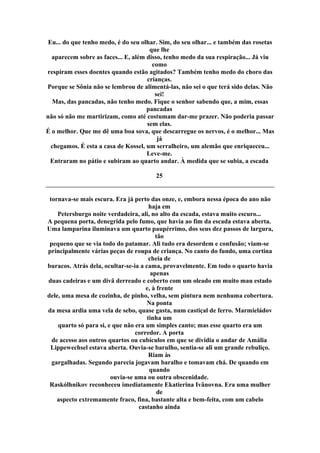 Eu... do que tenho medo, é do seu olhar. Sim, do seu olhar... e também das rosetas
que lhe
aparecem sobre as faces... E, além disso, tenho medo da sua respiração... Já viu
como
respiram esses doentes quando estão agitados? Também tenho medo do choro das
crianças.
Porque se Sônia não se lembrou de alimentá-las, não sei o que terá sido delas. Não
sei!
Mas, das pancadas, não tenho medo. Fique o senhor sabendo que, a mim, essas
pancadas
não só não me martirizam, como até costumam dar-me prazer. Não poderia passar
sem elas.
É o melhor. Que me dê uma boa sova, que descarregue os nervos, é o melhor... Mas
já
chegamos. É esta a casa de Kossel, um serralheiro, um alemão que enriqueceu...
Leve-me.
Entraram no pátio e subiram ao quarto andar. À medida que se subia, a escada
25
tornava-se mais escura. Era já perto das onze, e, embora nessa época do ano não
haja em
Petersburgo noite verdadeira, ali, no alto da escada, estava muito escuro...
A pequena porta, denegrida pelo fumo, que havia ao fim da escada estava aberta.
Uma lamparina iluminava um quarto paupérrimo, dos seus dez passos de largura,
tão
pequeno que se via todo do patamar. Ali tudo era desordem e confusão; viam-se
principalmente várias peças de roupa de criança. No canto do fundo, uma cortina
cheia de
buracos. Atrás dela, ocultar-se-ia a cama, provavelmente. Em todo o quarto havia
apenas
duas cadeiras e um divã derreado e coberto com um oleado em muito mau estado
e, à frente
dele, uma mesa de cozinha, de pinho, velha, sem pintura nem nenhuma cobertura.
Na ponta
da mesa ardia uma vela de sebo, quase gasta, num castiçal de ferro. Marmieládov
tinha um
quarto só para si, e que não era um simples canto; mas esse quarto era um
corredor. A porta
de acesso aos outros quartos ou cubículos em que se dividia o andar de Amália
Lippewechsel estava aberta. Ouvia-se barulho, sentia-se ali um grande rebuliço.
Riam às
gargalhadas. Segundo parecia jogavam baralho e tomavam chá. De quando em
quando
ouvia-se uma ou outra obscenidade.
Raskólhnikov reconheceu imediatamente Ekatierina Ivânovna. Era uma mulher
de
aspecto extremamente fraco, fina, bastante alta e bem-feita, com um cabelo
castanho ainda
 
