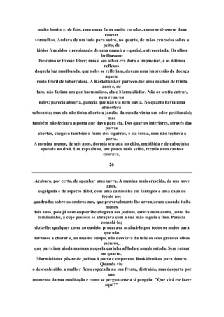 muito bonito e, de fato, com umas faces muito coradas, como se tivessem duas
rosetas
vermelhas. Andava de um lado para outro, no quarto, de mãos cruzadas sobre o
peito, de
lábios franzidos e respirando de uma maneira especial, entrecortada. Os olhos
brilhavam-
lhe como se tivesse febre; mas o seu olhar era duro e impassível, e os últimos
reflexos
daquela luz moribunda, que neles se refletiam, davam uma impressão de doença
àquele
rosto febril de tuberculosa. A Raskólhnikov pareceu-lhe uma mulher de trinta
anos e, de
fato, não faziam um par harmonioso, ela e Marmieládov. Não os sentiu entrar,
nem reparou
neles; parecia absorta, parecia que não via nem ouvia. No quarto havia uma
atmosfera
sufocante; mas ela não tinha aberto a janela; da escada vinha um odor pestilencial;
mas
também não fechara a porta que dava para ela. Dos quartos interiores, através das
portas
abertas, chegava também o fumo dos cigarros, e ela tossia, mas não fechava a
porta.
A menina menor, de seis anos, dormia sentada no chão, encolhida e de cabecinha
apoiada no divã. Um rapazinho, um pouco mais velho, tremia num canto e
chorava.
26
Acabara, por certo, de apanhar uma surra. A menina mais crescida, de uns nove
anos,
esgalgada e de aspecto débil, com uma camisinha em farrapos e uma capa de
tecido aos
quadrados sobre os ombros nus, que provavelmente lhe arranjaram quando tinha
menos
dois anos, pois já nem sequer lhe chegava aos joelhos, estava num canto, junto do
irmãozinho, a cujo pescoço se abraçava com a sua mão esguia e fina. Parecia
consolá-lo;
dizia-lhe qualquer coisa ao ouvido, procurava acalmá-lo por todos os meios para
que não
tornasse a chorar e, ao mesmo tempo, não desviava da mãe os seus grandes olhos
escuros,
que pareciam ainda maiores naquela carinha afilada e amedrontada. Sem entrar
no quarto,
Marmieládov pôs-se de joelhos à porta e empurrou Raskólhnikov para dentro.
Quando viu
o desconhecido, a mulher ficou especada na sua frente, distraída, mas desperta por
um
momento da sua meditação e como se perguntasse a si própria: "Que virá ele fazer
aqui?"
 