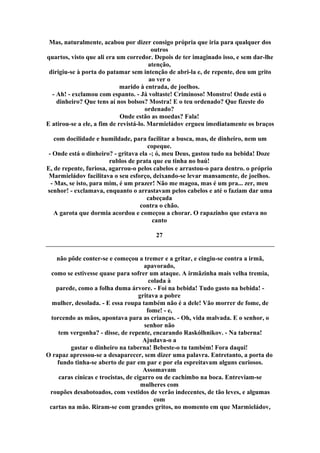 Mas, naturalmente, acabou por dizer consigo própria que iria para qualquer dos
outros
quartos, visto que ali era um corredor. Depois de ter imaginado isso, e sem dar-lhe
atenção,
dirigiu-se à porta do patamar sem intenção de abri-la e, de repente, deu um grito
ao ver o
marido à entrada, de joelhos.
- Ah! - exclamou com espanto. - Já voltaste! Criminoso! Monstro! Onde está o
dinheiro? Que tens aí nos bolsos? Mostra! E o teu ordenado? Que fizeste do
ordenado?
Onde estão as moedas? Fala!
E atirou-se a ele, a fim de revistá-lo. Marmieládov ergueu imediatamente os braços
com docilidade e humildade, para facilitar a busca, mas, de dinheiro, nem um
copeque.
- Onde está o dinheiro? - gritava ela -; ó, meu Deus, gastou tudo na bebida! Doze
rublos de prata que eu tinha no baú!
E, de repente, furiosa, agarrou-o pelos cabelos e arrastou-o para dentro. o próprio
Marmieládov facilitava o seu esforço, deixando-se levar mansamente, de joelhos.
- Mas, se isto, para mim, é um prazer! Não me magoa, mas é um pra... zer, meu
senhor! - exclamava, enquanto o arrastavam pelos cabelos e até o faziam dar uma
cabeçada
contra o chão.
A garota que dormia acordou e começou a chorar. O rapazinho que estava no
canto
27
não pôde conter-se e começou a tremer e a gritar, e cingiu-se contra a irmã,
apavorado,
como se estivesse quase para sofrer um ataque. A irmãzinha mais velha tremia,
colada à
parede, como a folha duma árvore. - Foi na bebida! Tudo gasto na bebida! -
gritava a pobre
mulher, desolada. - E essa roupa também não é a dele! Vão morrer de fome, de
fome! - e,
torcendo as mãos, apontava para as crianças. - Oh, vida malvada. E o senhor, o
senhor não
tem vergonha? - disse, de repente, encarando Raskólhnikov. - Na taberna!
Ajudava-o a
gastar o dinheiro na taberna! Bebeste-o tu também! Fora daqui!
O rapaz apressou-se a desaparecer, sem dizer uma palavra. Entretanto, a porta do
fundo tinha-se aberto de par em par e por ela espreitavam alguns curiosos.
Assomavam
caras cínicas e trocistas, de cigarro ou de cachimbo na boca. Entreviam-se
mulheres com
roupões desabotoados, com vestidos de verão indecentes, de tão leves, e algumas
com
cartas na mão. Riram-se com grandes gritos, no momento em que Marmieládov,
 