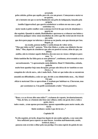 arrastado
pelos cabelos, gritou que aquilo, para ele, era um prazer. Começaram a meter-se
no quarto,
até o instante em que se ouviu finalmente um grito de indignação, lançado pela
própria
Amália Lippewechsel, que queria restabelecer a ordem em sua casa e, pela
centésima vez,
meter medo à pobre mulher com a ameaça terrível de que teria de abandonar o
quarto no
dia seguinte. Quando ia saindo, Raskólhnikov apressou-se a rebuscar nos bolsos e
encontrou qualquer coisa: umas moedinhas de cobre que lhe restavam do troco de
um rublo
que dera para pagar na taberna; e deixou-as na janela, sem que dessem por isso.
Depois, já
na escada, pensou melhor e sentiu desejo de voltar atrás.
"Mas que tolice eu fiz!", pensou. "Eles têm Sônia e, a mim, esse dinheiro faz-me
falta." Mas, depois de considerar que não era possível recuar, além de que, em
última
análise, não ia retomar aquele dinheiro, deu um soco no vácuo e dirigiu-se para
casa. "A
Sônia também lhe faz falta para as suas pinturas", continuou, atravessando a rua e
sorrindo
sarcasticamente. "A apresentação custa dinheiro. Hum! E Sônietchka, coitada,
poderia
muito bem apanhar hoje uma decepção, porque não deixa de ter também os seus
riscos, e a
conquista do velo de ouro... não é nada fácil... Pode ser que todos eles se encontrem
amanhã em dificuldades, a não ser que, devido a esse dinheirinho meu... Ah, Sônia!
Em que
ofício te meteram! Eles se aproveitam. E acabam por habituar-se. Choraram, mas
acabarão
por acostumar-se. Um patife acostumado a tudo." Ficou pensativo.
28
"Bem; e se eu tivesse dito uma tolice?", exclamou de repente, involuntariamente.
"Sim, de fato, se o homem não fosse um velhaco, todos em geral, isto é, toda a
gente, isto é,
tudo o mais... eram apenas preconceitos, apenas espantalhos para meter medo, não
havia
limite nenhum e assim é que devia ser..."
Capítulo III
No dia seguinte, já tarde, despertou depois de um sonho agitado, e esse sono não
fora suficiente para reparar as suas forças. Acordou mal-humorado, azedo,
irritável, mau, e
passeou com aversão o olhar pela sua pocilga. Era uma espécie de gaiola de uns
 
