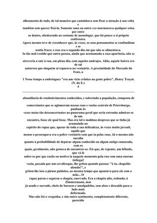 alheamento de tudo, de tal maneira que caminhava sem fixar a atenção à sua volta
e
também sem querer fixá-la. Somente uma ou outra vez murmurava qualquer coisa
por entre
os dentes, obedecendo ao costume de monologar, que há pouco a si próprio
confessara.
Agora mesmo teve de reconhecer que, às vezes, os seus pensamentos se confundiam
e se
sentia fraco; e esse era o segundo dia em que não se alimentava.
Ia tão mal vestido que outra pessoa, ainda que acostumada a essa aparência, não se
atreveria a sair à rua, em pleno dia, com aqueles andrajos. Aliás, aquele bairro era
de tal
natureza que ninguém aí reparava no vestuário. A proximidade do Mercado do
Feno, a
1 Nesse tempo a embriaguez "era um vício crônico na gente pobre", Henry Troyat.
(N. do E.)
4
abundância de estabelecimentos conhecidos, e sobretudo a população, composta de
comerciantes que se aglomeram nessas ruas e ruelas centrais de Petersburgo,
punham às
vezes notas tão desconcertantes no panorama geral que seria estranho admirar-se
de um
encontro, fosse ele qual fosse. Mas era tal o maldoso desprezo que se tinha já
acumulado no
espírito do rapaz que, apesar de toda a sua delicadeza, às vezes muito juvenil,
aquilo que
menos o preocupava era o pobre vestuário com que ia pelas ruas. Já o mesmo não
sucedia
quanto à probabilidade de deparar algum conhecido ou algum antigo camarada,
com os
quais, geralmente, não gostava de encontrar-se. Eis que, de repente, um bêbado,
que vá lá
saber-se por que razão ou motivo ia naquele momento pela rua com uma enorme
tieliega2
vazia, puxada por um cavalicoque, lhe gritou quando passou: "ó tu, chapelão
alemão!", e
gritou-lhe isso a plenos pulmões, ao mesmo tempo que apontava para ele com a
mão... O
rapaz parou e segurou o chapéu, enervado. Era o chapéu alto, redondo, à
Zimmermann, mas
já usado e surrado, cheio de buracos e amolgadelas, sem abas e descaído para o
lado mais
deformado.
Mas não foi a vergonha, e sim outro sentimento, completamente diferente,
parecido
 